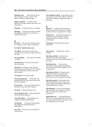 216 YOUR GUIDE TO STARTING A SMALL ENTERPRISE
Minimum wage. Wage fixed by the law
that an employer can pay a worker. Also
known as statutory minimum wage.
Mission statement. A broadly stated
definition of the basic purpose and scope of an
organization.
Monopoly. A market with only one supplier.
Mortgage. A long-term loan from a creditor
that pledges an asset such, as real estate, as
collateral for the loan.
N
Net assets. The amount by which the value
of a company’s assets exceeds its liabilities.
Net benefit. Benefits minus costs.
Net capital. The amount by which assets
exceed the value of assets not easily converted
into cash.
Net cash balance. The amount of cash that
is on hand.
Net fixed assets. The value of fixed assets
after depreciation.
Net income. A company’s total earnings,
reflecting revenues adjusted for costs of doing
business, depreciation, interest, taxes, and
other expenses.
Net margin. See net profit margin.
Net operating income. The income of an
organization before interest and income taxes
have been deducted.
Net proceeds. The amount realized from a
transaction minus the cost of making it.
Net profit. Gross profit minus costs.
Net profit before taxes. Profit earned after
all costs had been deducted.
Net profit margin. The profitability of a
company after taxes had been paid.
Networking. The process of developing
and engaging in mutually beneficial
relationships.
Net worth. The total value of a business in
financial terms.
Non-traditional exports. Export goods whose
value did not exceed US$5 million in 1968 and
which have undergone a significant degree of
processing.
O
Objective. An end toward which effort is
directed and on which resources are focused,
usually to achieve an organization’s strategy.
Obsolescence. The decline of products in a
market due to the introduction of better
competitor products or rapid technology
developments.
Occupation. The specific kind of work a
person does.
Open market. A market that is widely
available.
Operating activities. A section on the
statement of cash flow that includes
transactions that enter into the determination of
net income.
Operating assets. Cash, accounts
receivable, inventory, plant and equipment,
and all other assets held for productive use in
an organization.
Operating cash flow.The amount used to
represent the money moving through a
company as a result of its operations, as
distinct from its purely financial transactions.
Operating expenses. Administrative and
operational expenses such as salaries and
wages, supplies and materials, depreciation,
and the maintenance of offices.
Operating plan. A section of the business
plan describing a new company’s facilities,
labor, raw materials, and processing
requirements.
Opportunity cost. The potential benefit
that is lost or sacrificed when the selection of
one course of action makes it necessary to give
up a competing course of action.
 