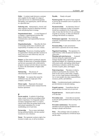 GLOSSARY 217
Order. A contract made between a customer
and a supplier for the supply of a range of
goods and services in a determined quantity
and quality, at an agreed price, and for delivery
at a specified time.
Ordering costs. Administrative, clerical, and
other expenses incurred in obtaining inventory
items and placing them in storage.
Organizational chart. A visual diagram of
a company’s organizational structure that
depicts formal lines of reporting,
communication, and responsibility between
managers.
Organizational plan. Describes the form
of ownership and the lines of authority and
responsibility of members of a new venture.
Organizing. The process of putting together
an organization’s human and other resources in
such a way as to most effectively carry out
established plans.
Output. (a) That which is produced; opposite
of input. (b) Short-term or immediate products
and services associated with or delivered by
program or project activities that are necessary
to achieve the intermediate or higher-order
objectives.
Outsourcing. The process of
subcontracting work to outside vendors.
Overhead. An expense that cannot be
attributed to any one single part of the
company’s activities.
Owner equity. Represents the amount
owners have invested and/or retained from the
business operations.
P
Pareto analysis. A method of classifying
items, events, or activities according to their
relative importance. It is frequently used in
inventory management where it is used to
classify stock items into groups based on the
total annual expenditure for, or total
stockholding cost of each item.
Partnership. Two or more individuals
having unlimited liability who have pooled
resources to own a business.
Patent. The registered, exclusive right of an
inventor to make, use, or sell an invention.
Payable. Ready to be paid
Payback period. The period of time required
to recover the investment costs of a project out
of its cash flow.
Payment-in-kind. An alternative form of
pay given to employees in place of monetary
reward but considered to be of equivalent
value. It may take the form of a car, purchase
of goods at cost price, or other non-financial
exchange that benefits an employee.
Performance appraisal. The formal and
systematic measurement and evaluation of job
performance.
Personal selling. A sales presentation
delivered in a personal one-on-one manner.
Piggyback franchising. The operation of a
retail franchise within the physical facilities of
a host store.
Planning and control process. A general
term for setting the organizational goal,
strategic business plans, capital and
operational budgets; for comparing the planned
with actual results, and making results-based
performance evaluation; and for the ensuing
revisions of goals, plans, and budgets.
Point of purchase. That place at which a
product is purchased by the customer. The
point of sale can be a retail outlet, a display
case, or even a legal business relationship of
two or more people who share responsibilities,
resources, profits, and liabilities.
Policy. A predetermined guide established to
provide direction in decision making.
Prepaid expenses. Expenditures that are
paid in advance for items not yet received.
Prepaid interest. Interest paid in advance
of its due date.
Prevention costs. Costs that are incurred
to prevent quality problems from arising in the
first place.
Preventive maintenance. The activities
intended to prevent machine breakdowns and
damage to people and facilities.
Price. The exchange value of a product or
service from the perspective of both the buyer
and the seller.
 