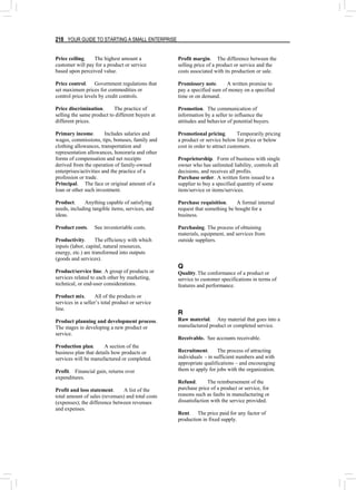 218 YOUR GUIDE TO STARTING A SMALL ENTERPRISE
Price ceiling. The highest amount a
customer will pay for a product or service
based upon perceived value.
Price control. Government regulations that
set maximum prices for commodities or
control price levels by credit controls.
Price discrimination. The practice of
selling the same product to different buyers at
different prices.
Primary income. Includes salaries and
wages, commissions, tips, bonuses, family and
clothing allowances, transportation and
representation allowances, honoraria and other
forms of compensation and net receipts
derived from the operation of family-owned
enterprises/activities and the practice of a
profession or trade.
Principal. The face or original amount of a
loan or other such investment.
Product. Anything capable of satisfying
needs, including tangible items, services, and
ideas.
Product costs. See inventoriable costs.
Productivity. The efficiency with which
inputs (labor, capital, natural resources,
energy, etc.) are transformed into outputs
(goods and services).
Product/service line. A group of products or
services related to each other by marketing,
technical, or end-user considerations.
Product mix. All of the products or
services in a seller’s total product or service
line.
Product planning and development process.
The stages in developing a new product or
service.
Production plan. A section of the
business plan that details how products or
services will be manufactured or completed.
Profit. Financial gain, returns over
expenditures.
Profit and loss statement. A list of the
total amount of sales (revenues) and total costs
(expenses); the difference between revenues
and expenses.
Profit margin. The difference between the
selling price of a product or service and the
costs associated with its production or sale.
Promissory note. A written promise to
pay a specified sum of money on a specified
time or on demand.
Promotion. The communication of
information by a seller to influence the
attitudes and behavior of potential buyers.
Promotional pricing. Temporarily pricing
a product or service below list price or below
cost in order to attract customers.
Proprietorship. Form of business with single
owner who has unlimited liability, controls all
decisions, and receives all profits.
Purchase order. A written form issued to a
supplier to buy a specified quantity of some
item/service or items/services.
Purchase requisition. A formal internal
request that something be bought for a
business.
Purchasing. The process of obtaining
materials, equipment, and services from
outside suppliers.
Q
Quality.The conformance of a product or
service to customer specifications in terms of
features and performance.
R
Raw material. Any material that goes into a
manufactured product or completed service.
Receivable. See accounts receivable.
Recruitment. The process of attracting
individuals - in sufficient numbers and with
appropriate qualifications – and encouraging
them to apply for jobs with the organization.
Refund. The reimbursement of the
purchase price of a product or service, for
reasons such as faults in manufacturing or
dissatisfaction with the service provided.
Rent. The price paid for any factor of
production in fixed supply.
 