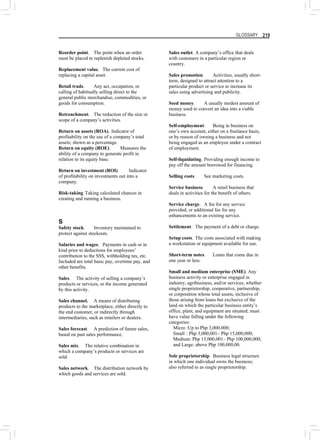 GLOSSARY 219
Reorder point. The point when an order
must be placed to replenish depleted stocks.
Replacement value. The current cost of
replacing a capital asset.
Retail trade. Any act, occupation, or
calling of habitually selling direct to the
general public merchandise, commodities, or
goods for consumption.
Retrenchment. The reduction of the size or
scope of a company’s activities.
Return on assets (ROA). Indicator of
profitability on the use of a company’s total
assets; shown as a percentage.
Return on equity (ROE). Measures the
ability of a company to generate profit in
relation to its equity base.
Return on investment (ROI). Indicator
of profitability on investments out into a
company.
Risk-taking.Taking calculated chances in
creating and running a business.
S
Safety stock. Inventory maintained to
protect against stockouts.
Salaries and wages. Payments in cash or in
kind prior to deductions for employees’
contribution to the SSS, withholding tax, etc.
Included are total basic pay, overtime pay, and
other benefits.
Sales. The activity of selling a company’s
products or services, or the income generated
by this activity.
Sales channel. A means of distributing
products to the marketplace, either directly to
the end customer, or indirectly through
intermediaries, such as retailers or dealers.
Sales forecast. A prediction of future sales,
based on past sales performance.
Sales mix. The relative combination in
which a company’s products or services are
sold.
Sales network. The distribution network by
which goods and services are sold.
Sales outlet. A company’s office that deals
with customers in a particular region or
country.
Sales promotion. Activities, usually short-
term, designed to attract attention to a
particular product or service to increase its
sales using advertising and publicity.
Seed money. A usually modest amount of
money used to convert an idea into a viable
business.
Self-employment. Being in business on
one’s own account, either on a freelance basis,
or by reason of owning a business and not
being engaged as an employee under a contract
of employment.
Self-liquidating. Providing enough income to
pay off the amount borrowed for financing.
Selling costs. See marketing costs.
Service business. A retail business that
deals in activities for the benefit of others.
Service charge. A fee for any service
provided, or additional fee for any
enhancements to an existing service.
Settlement. The payment of a debt or charge.
Setup costs. The costs associated with making
a workstation or equipment available for use.
Short-term notes. Loans that come due in
one year or less.
Small and medium enterprise (SME). Any
business activity or enterprise engaged in
industry, agribusiness, and/or services, whether
single proprietorship, cooperative, partnership,
or corporation whose total assets, inclusive of
those arising from loans but exclusive of the
land on which the particular business entity’s
office, plant, and equipment are situated; must
have value falling under the following
categories:
Micro :Up to Php 3,000.000;
Small : Php 3,000,001– Php 15,000,000;
Medium: Php 15,000,001– Php 100,000,000;
and Large: above Php 100,000,00.
Sole proprietorship. Business legal structure
in which one individual owns the business;
also referred to as single proprietorship.
 