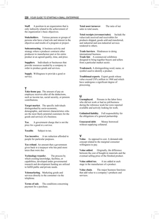 220 YOUR GUIDE TO STARTING A SMALL ENTERPRISE
Staff. A position in an organization that is
only indirectly related to the achievement of
the organization’s basic objectives.
Stakeholders. Various persons or groups of
persons who have a lead role and interest in the
objectives and results of a program or project.
Subcontracting. A business activity and
strategy where a producer contracts other
producers to manufacture part or his entire
product at an agreed quality, time, and price.
Suppliers. Individuals or businesses that
provide resources needed by a company in
order to produce goods and services.
Supply. Willingness to provide a good or
service.
T
Take-home pay. The amount of pay an
employee receives after all the deductions,
such as income tax, social security, or pension
contributions.
Target market. The specific individuals
distinguished by socio-economic,
demographic, and interest characteristics who
are the most likely potential customers for the
goods and services of a business.
Tax. A government charge that is not the
price for a good or a service.
Taxable. Subject to tax.
Tax incentive. A tax reduction afforded to
people for particular purposes.
Tax refund. An amount that a government
gives back to a taxpayer who has paid more
taxes than were due.
Technology transfer. The process by
which existing knowledge, facilities, or
capabilities, developed under governmental
research and development funding are utilized
to fulfill public and private needs.
Telemarketing. Marketing goods and
services directly to the consumer via the
telephone.
Terms of sale. The conditions concerning
payment for a purchase.
Total asset turnover. The ratio of net
sales to total assets.
Total receipts (revenues/sales). Include the
value/cash received and receivables for
products shipped, goods sold and transferred,
and industrial and non-industrial services
rendered to others.
Trade barriers. Hindrances to doing
international business.
Trade fair. A commercial exhibition
designed to bring together buyers and sellers
from a particular market sector.
Trademark. A distinguishing word, name, or
symbol used to identify a product.
Traditional exports. Export goods whose
value exceed US% million in 1968 and which
have undergone a significant degree of
processing.
U
Unemployed. Persons in the labor force
who did not work or had no job/business
during the reference week but were reported
available and actively looking for work.
Unlimited liability. Full responsibility for
the obligations of a general partnership.
Unsecured debt. Money borrowed
without supplying collateral.
V
Value. As opposed to cost. A demand-side
concept related to the marginal consumer
willingness to pay.
Value added. Originally, the difference
between the cost of bought-in materials and the
eventual selling price of the finished product.
Value added tax. A tax added at each
stage in the manufacture of a product.
Value chain. The major business functions
that add value to a company’s products and
services.
 