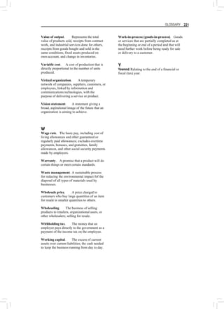 GLOSSARY 221
Value of output. Represents the total
value of products sold, receipts from contract
work, and industrial services done for others,
receipts from goods bought and sold in the
same conditions, fixed assets produced on
own-account, and change in inventories.
Variable cost. A cost of production that is
directly proportional to the number of units
produced.
Virtual organization. A temporary
network of companies, suppliers, customers, or
employees, linked by information and
communications technologies, with the
purpose of delivering a service or product.
Vision statement. A statement giving a
broad, aspirational image of the future that an
organization is aiming to achieve.
W
Wage rate. The basic pay, including cost of
living allowances and other guaranteed or
regularly paid allowances; excludes overtime
payments, bonuses, and gratuities, family
allowances, and other social security payments
made by employers.
Warranty. A promise that a product will do
certain things or meet certain standards.
Waste management. A sustainable process
for reducing the environmental impact fof the
diaposal of all types of materials used by
businesses.
Wholesale price. A price charged to
customers who buy large quantities of an item
for resale in smaller quantities to others.
Wholesaling. The business of selling
products to retailers, organizational users, or
other wholesalers; selling for resale.
Withholding tax. The money that an
employer pays directly to the government as a
payment of the income tax on the employee.
Working capital. The excess of current
assets over current liabilities; the cash needed
to keep the business running from day to day.
Work-in-process (goods-in-process). Goods
or services that are partially completed as at
the beginning or end of a period and that will
need further work before being ready for sale
or delivery to a customer.
Y
Yearend.Relating to the end of a financial or
fiscal (tax) year.
 