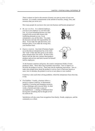 CHAPTER 1: STARTING A SMALL ENTERPRISE 13
There is almost no limit to the amount of money you earn as owner of your own
business. It is usually commensurate to the amount of sacrifice, energy, time, and
resources that you invest in it.
How many people do you know who went into business and became prosperous?
¾ Be your own boss. As a salaried employee,
you do as your employer or your boss tells
you. It is even frustrating because you find
yourself with several other bosses with
conflicting demands on you. As an
entrepreneur, you call the shots. You make
the decisions and take full responsibility for
these. If you make the right decisions, your
business gains; if you make the wrong ones,
your business loses.
¾ Express creativity. Any kind of business begins
as an idea that an entrepreneur has in his mind.
The “seed” of that idea then grows as he makes
plans and puts these into action. He then works
hard to turn the idea into a project that produces
products and services and earns income for himself
and his employees.
As the business continues and grows, the creative entrepreneur thinks of more
productive ideas. These ideas may be product innovations – how to improve or
diversify the product or service. These may also be marketing innovations – how to
make more people know about the product or service, how to find more buyers or
users, how to introduce the product or service to new places or new markets.
Creativity is also used when solving problems, which the entrepreneur faces from day
to day.
¾ Feel fulfilled. Usually, a business allows a
person to express creativity, to demonstrate
capability in securing and managing resources,
to face challenges and overcome them. In other
words, a business provides a sense of
accomplishment – a feeling of fulfillment from
having done something that he thought at first
he could not do.
Satisfaction will also come from recognition from family, friends, employees, and the
community as a whole.
 