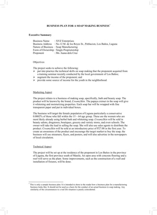 BUSINESS PLAN FOR A SOAP MAKING BUSINESS*
Executive Summary
Business Name : XYZ Enterprises
Business Address : No.12 M. de los Reyes St., Poblacion, Los Baños, Laguna
Nature of Business : Soap Manufacturing
Form of Ownership : Single Proprietorship
Proponent : Ms. Juana dela Cruz
Objectives
The project seeks to achieve the following:
¾ put into practice the technical skills on soap making that the proponent acquired from
a training seminar recently conducted by the local government of Los Baños;
¾ augment the income of the proponent; and
¾ provide some source of income for the youth in the neighborhood.
Marketing Aspect
The project relates to a business of making soap, specifically, bath and beauty soap. The
product will be known by the brand, CreamySkin. The papaya extract in the soap will give
it whitening and moisturizing properties. Each soap bar will be wrapped with fine
transparent paper and put in individual boxes.
The business will target the female population of Laguna particularly a conservative
0.0002% of those who fall within the 15 – 64 age group. These are the women who are
most likely already using herbal bath and whitening soap. CreamySkin will be sold in
beauty salons, drugstores, boutiques, grocery and variety stores, and even schools. The
owner will take the lead in selling the soap. She will also use sales agents to distribute the
product. CreamySkin will be sold at an introductory price of P27.00 in the first year. To
create an awareness of the product and encourage the target market to buy the soap, the
business will use streamers, flyers, and posters, and will also advertise in the newspapers
of local circulation.
Technical Aspect
The project will be set up at the residence of the proponent in Los Bańos in the province
of Laguna, the first province south of Manila. An open area with concrete flooring and a
roof will serve as the plant. Some improvements, such as the construction of a wall and
installation of fixtures, will be done.
*
This is only a sample business plan. It is intended to show to the reader how a business plan for a manufacturing
business looks like. It should not be used as a basis for the conduct of an actual business in soap making. Any
similarity of the circumstances to a real life situation is purely coincidental.
 