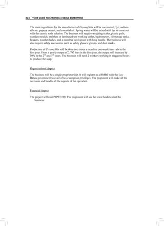 YOUR GUIDE TO STARTING A SMALL ENTERPRISE
224
The main ingredients for the manufacture of CreamySkin will be coconut oil, lye, sodium
silicate, papaya extract, and essential oil. Spring water will be mixed with lye to come out
with the caustic soda solution. The business will require weighing scales, plastic pails,
wooden moulds, stainless or laminated-top working tables, hydrometers, oil storage tanks,
beakers, wooden ladles, and a stainless steel spoon with long handle. The business will
also require safety accessories such as safety glasses, gloves, and dust masks.
Production of CreamySkin will be done two times a month at one-week intervals in the
first year. From a yearly output of 2,797 bars in the first year, the output will increase by
50% in the 2nd
and 3rd
years. The business will need 2 workers working in staggered hours
to produce the soap.
Organizational Aspect
The business will be a single proprietorship. It will register as a BMBE with the Los
Bańos government to avail of tax exemption privileges. The proponent will make all the
decisions and handle all the aspects of the operation.
Financial Aspect
The project will cost PhP27,190. The proponent will use her own funds to start the
business.
 