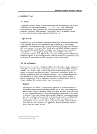 Appendix : Sample Business Plan 225
MARKETING PLAN
The Product
The proposed business intends to manufacture herbal bath and beauty soap. The product
will come in 135 -gram bars measuring 1.25” x 3.20” x 2.0”. Aside from its basic
function as a body wash, the product will have skin whitening and moisturizing1
properties. It will carry the brand name, CreamySkin. It will be produced in Laguna
province and sold in the same province during the initial year.
Target Market
CreamySkin will target individuals from the high-lower up to the middle-income classes.
These are people who can easily afford to buy and are willing to try a new product,
especially if it promises other benefits to them. The market will be made up of the young
girls to the matrons who are most likely already using herbal bath and beauty soaps that
give beneficial effects other than for washing the body. These are the women who are
within the 15 – 64 years age group, the age range considered by the NSO as the
economically productive years. Specifically, CreamySkin will target a mere 0.0002% of
this female segment of the Laguna population. Although the product will primarily target
the women, the males within the same age group will also be considered.
The Market Situation
Soaps have evolved from the colored scented bars of old. Nowadays, the general public is
exposed to a very wide variety of these soaps. Of late we have witnessed the emergence
of herbal soaps. Herbal soap is a kind of soap mixed with natural ingredients, juice or
extract, and vitamins from medicinal plants. They come in various forms, shapes, and
sizes and offer benefits other than for washing the body. There are soaps for practically
all types of skin, for babies, for the face, for people who want to remove pimples, to
hydrate and moisturize the skin, to eliminate body odor, to maintain a fresh smell, to
whiten, to address skin problems, and for many other purposes.
¾ Demand
At first glance, the market for fragrance soap appears to be saturated. But there is
always room for newcomers for as long as babies will be born. The consumption of
soap is closely related to population growth, soap being one of the items that is basic
in every household. Filipinos by nature are known for our cleanliness. In fact, many,
if not most Filipinos take a bath at least twice daily. Changing customer preferences
have also contributed quite extensively to the growing demand for herbal bath and
beauty soaps. A 2004 press release from the Census office reported increases in
expenditure in personal care and effects, among others, in 2003. As people become
more conscious about their color and appearance, the market for herbal bath and
beauty soaps will always be there.
1
Act of moistening, eg. the skin
 