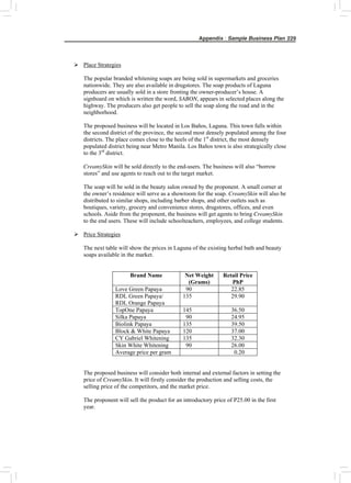 Appendix : Sample Business Plan 229
¾ Place Strategies
The popular branded whitening soaps are being sold in supermarkets and groceries
nationwide. They are also available in drugstores. The soap products of Laguna
producers are usually sold in a store fronting the owner-producer’s house. A
signboard on which is written the word, SABON, appears in selected places along the
highway. The producers also get people to sell the soap along the road and in the
neighborhood.
The proposed business will be located in Los Baños, Laguna. This town falls within
the second district of the province, the second most densely populated among the four
districts. The place comes close to the heels of the 1st
district, the most densely
populated district being near Metro Manila. Los Baños town is also strategically close
to the 3rd
district.
CreamySkin will be sold directly to the end-users. The business will also “borrow
stores” and use agents to reach out to the target market.
The soap will be sold in the beauty salon owned by the proponent. A small corner at
the owner’s residence will serve as a showroom for the soap. CreamySkin will also be
distributed to similar shops, including barber shops, and other outlets such as
boutiques, variety, grocery and convenience stores, drugstores, offices, and even
schools. Aside from the proponent, the business will get agents to bring CreamySkin
to the end users. These will include schoolteachers, employees, and college students.
¾ Price Strategies
The next table will show the prices in Laguna of the existing herbal bath and beauty
soaps available in the market.
Brand Name Net Weight
(Grams)
Retail Price
PhP
Love Green Papaya 90 22.85
RDL Green Papaya/
RDL Orange Papaya
135 29.90
TopOne Papaya 145 36.50
Silka Papaya 90 24.95
Biolink Papaya 135 39.50
Block & White Papaya 120 37.00
CY Gabriel Whitening 135 32.30
Skin White Whitening 90 26.00
Average price per gram 0.20
The proposed business will consider both internal and external factors in setting the
price of CreamySkin. It will firstly consider the production and selling costs, the
selling price of the competitors, and the market price.
The proponent will sell the product for an introductory price of P25.00 in the first
year.
 