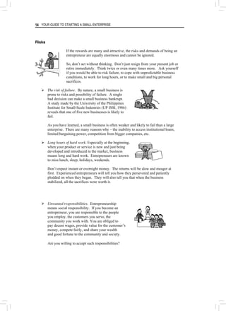 YOUR GUIDE TO STARTING A SMALL ENTERPRISE
14
Risks
If the rewards are many and attractive, the risks and demands of being an
entrepreneur are equally enormous and cannot be ignored.
So, don’t act without thinking. Don’t just resign from your present job or
retire immediately. Think twice or even many times more. Ask yourself
if you would be able to risk failure, to cope with unpredictable business
conditions, to work for long hours, or to make small and big personal
sacrifices.
¾ The risk of failure. By nature, a small business is
prone to risks and possibility of failure. A single
bad decision can make a small business bankrupt.
A study made by the University of the Philippines
Institute for Small-Scale Industries (UP ISSI, 1986)
reveals that one of five new businesses is likely to
fail.
As you have learned, a small business is often weaker and likely to fail than a large
enterprise. There are many reasons why – the inability to access institutional loans,
limited bargaining power, competition from bigger companies, etc.
¾ Long hours of hard work. Especially at the beginning,
when your product or service is new and just being
developed and introduced in the market, business
means long and hard work. Entrepreneurs are known
to miss lunch, sleep, holidays, weekends.
Don’t expect instant or overnight money. The returns will be slow and meager at
first. Experienced entrepreneurs will tell you how they persevered and patiently
plodded on when they began. They will also tell you that when the business
stabilized, all the sacrifices were worth it.
¾ Unwanted responsibilities. Entrepreneurship
means social responsibility. If you become an
entrepreneur, you are responsible to the people
you employ, the customers you serve, the
community you work with. You are obliged to
pay decent wages, provide value for the customer’s
money, compete fairly, and share your wealth
and good fortune to the community and society.
Are you willing to accept such responsibilities?
 