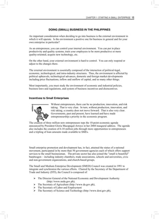 CHAPTER 1: STARTING A SMALL ENTERPRISE 15
DOING (SMALL) BUSINESS IN THE PHILIPPINES
An important consideration when deciding to go into business is the external environment in
which it will operate. Is the environment a positive one for business in general and for your
own enterprise in particular?
As an entrepreneur, you can control your internal environment. You can put in place
productivity and quality systems, train your employees to be more productive or more
quality-oriented, acquire new technology, etc.
On the other hand, your external environment is hard to control. You can only respond or
adjust to the changes there.
The external environment is essentially composed of the interaction of political-legal,
economic, technological, and intra-industry structures. Thus, the environment is affected by
political upheavals, technological advances, domestic and foreign market developments
including price fluctuations, inflow and outflow of capital, and so many other things.
Most importantly, you must study the environment of economic and industrial policies,
business laws and regulations, and system of business incentives and disincentives.
Incentives to Small Enterprises
Without entrepreneurs, there can be no production, innovation, and risk
taking. That is very clear. In turn, without production, innovation, and
risk taking, a country does not move forward. That is also very clear.
Governments, past and present, have learned and have made
entrepreneurship a priority in the economic program.
The creation of three million new entrepreneurs tops the 10-point economic agenda
announced by President Gloria Macapagal-Arroyo in her 2004 inaugural address. The agenda
also includes the creation of 6-10 million jobs through more opportunities to entrepreneurs
and a tripling of loan amounts made available to SMEs.
Small enterprise promotion and development has, in fact, attained the status of a national
movement, participated in by more than 50 government agencies each of which offers support
services to the small businessman. The private sector has also joined the ”small is beautiful”
bandwagon – including industry chambers, trade associations, schools and universities, civic
and non-government organizations, and church-based groups.
The Small and Medium Enterprise Development (SMED) Council was created in 1991 to
integrate and synchronize the various efforts. Chaired by the Secretary of the Department of
Trade and Industry (DTI), the Council is composed of:
¾ The Director General of the National Economic and Development Authority
(http://www.neda.gov.ph),
¾ The Secretary of Agriculture (http://www.da.gov.ph),
¾ The Secretary of Labor and Employment
¾ The Secretary of Science and Technology (http://www.dost.gov.ph),
 