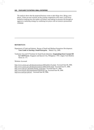 YOUR GUIDE TO STARTING A SMALL ENTERPRISE
242
The analysis shows that the proposed business wants to take things slow. Being a new
player, it does not aim to knock out the existing competition at the onset. It will focus
instead on studying how the market will behave and making its presence felt through an
aggressive marketing strategy by combining low prices with an extensive promotional
campaign.
REFERENCES
Department of Trade and Industry. Bureau of Small and Medium Enterprises Development.
Your Guide to Starting a Small Enterprise. Makati City, 2006.
Technonet Asia and UP Institute for Small-Scale Industries. Soapmaking from Coconut Oil
by Cold Process. Singapore and Quezon City, Philippines: 1983. (Appro-Tech Bulletin
Series no. 17)
Websites Accessed:
http://www.census.gov.ph/data/pressrelease/2002/pr02117tx.html. Accessed June 06, 2006
http://www.census.gov.ph/data/pressrelease/2004/ie03ftx.html. Accessed June 01, 2006.
http://www.doh.gov.ph/pitahc/Herbal_Soap.html. Accessed June 07, 2006.
http://www.dti.gov.ph/contentment/9/60/64/491.jsp. Accessed June 08, 2006.
http/www.nscb.gov.ph/ru4/ . Accessed June 08, 2006.
 