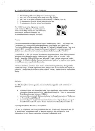 YOUR GUIDE TO STARTING A SMALL ENTERPRISE
16
¾ The Secretary of Tourism (http://www.tourism.gov.ph),
¾ The Chair of the Monetary Board (http://www.bsp.gov.ph),
¾ The Chair of the Small Business Corporation (http://www.sbgfc.org.ph),
¾ A representative from the private business sector, and
¾ A representative from the private banking sector.
The SMED has an array of programs to assist
small businesses. The areas of assistance cover
finance, marketing, training and human resource
development, product development and
technology assistance, and other incentives.
Finance
Government banks like the Development Bank of the Philippines (DBP), Land Bank of the
Philippines (LBP), Small Business Corporation (SBCorp), Quedan and Rural Credit
Corporation, Philippine Export-Import Bank, and the National Livelihood Support Fund, have
agreed in 2003 to simplify and standardize lending procedures, lower interest rates, and
facilitate loan releases to small enterprises under a unified scheme called SULONG.
Even before SULONG synchronized the respective programs of these banks, lending to small
businesses, often with some special considerations, has been going on for quite a time
already. Some, like DBP and SBCorp, are “wholesale” lenders that use commercial banks,
rural banks, thrift banks and other financial institutions as “retailers” to reach out more readily
to small businesses everywhere in the country.
For micro enterprises, countless micro finance institutions now proliferating throughout the
country are doing a good job of providing small but quick and no-hassle loans that require no
collateral. They provide an alternative to the so-called “five-six”lenders, who are actually loan
sharks.
Marketing
The DTI, through its various agencies, provide marketing support to small enterprises by
means of:
• exposure in local and international trade fairs, expositions, trade missions to various
countries-trading partners, and other trade events through the Center for International
Trade Expositions and Missions (CITEM),
• provision of domestic trade database, including local suppliers courtesy of the Bureau
of Domestic Trade (BDT), and
• provision of export trade database and consultation services by the Bureau of Export
Trade Promotion (BETP) and the Bureau of International Trade Relations (BITR).
Training and Human Resource Development
The DTI, in cooperation with local government units and local industry associations, has set
up SME Centers nationwide manned by business counselors who are trained to assist
entrepreneurs in their finance, marketing, technology, and training needs.
 