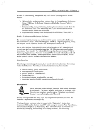 CHAPTER 1: STARTING A SMALL ENTERPRISE 17
In terms of formal training, entrepreneurs may check out the following services in SME
Centers:
• Skills and other production-related training – from the Cottage Industry Technology
Center (CITC) and the Technical Education and Skills Development Authority
(TESDA).
• Entrepreneurship, managerial training, including business improvement – from the
UP Institute for Small-Scale Industries (UP ISSI) and small business extension
institutes of other schools and universities.
• Export marketing training – from the Philippine Trade Training Center (PTTC).
Product Development and Technology Assistance
For assistance in product design and development, the agency to approach is the Product
Development and Design Center of the Philippines (PDDCP). For packaging design, testing
and analysis, it is the Packaging Research and Development Center (PRDC).
On the other hand, the Department of Science and Technology (DOST) has a number of
research and development institutes that undertake R & D for new products and product
innovations. These include: The Industrial Technology Development Institute (ITDI), the
Technology Application and Promotion Institute (TAPI), the Metals Industry Research and
Development Centre (MIRDC), the Philippine Textile Research Institute (PTRI), and the
Forest Products Research and Development Institute (FPRDI).
Other Incentives
Other than government support services, there are still other factors that make the country a
viable site for business. According to an annual corporate survey, these include:
• labor availability, quality and reliability,
• market potential, size and quality,
• positive attitude of Filipino workers,
• literacy of workers,
• low cost environment, including labor cost, and
• quality and quantity of middle management and technical people.
Disincentives
On the other hand, certain business conditions in the country are seen to
be problematic. The country is facing an oil crisis, an investment crisis.
This oil crisis, though not just affecting the Philippines, is problematic
because it is also affecting the rest of the world.
Industry has responded to it in many ways, like using alternative fuel and, of course, the
inevitable – adjustment in product pricing.
What may be more worrisome is the investment crisis. The country’s foreign direct
investment (FDI) rate has declined since 1997 and is among the lowest in Asia. Nevertheless,
new investments help buoy up the economy. Most of these have been in call centers and
business processes (e.g., data encoding, bookkeeping, inventory), and outsourcing.
 