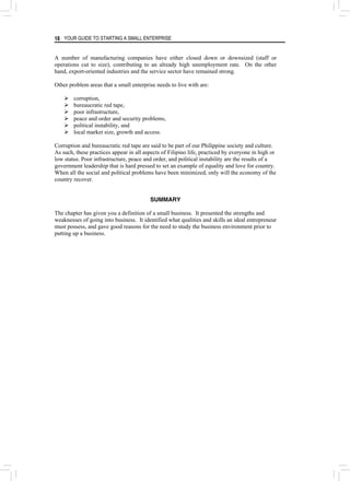 YOUR GUIDE TO STARTING A SMALL ENTERPRISE
18
A number of manufacturing companies have either closed down or downsized (staff or
operations cut to size), contributing to an already high unemployment rate. On the other
hand, export-oriented industries and the service sector have remained strong.
Other problem areas that a small enterprise needs to live with are:
¾ corruption,
¾ bureaucratic red tape,
¾ poor infrastructure,
¾ peace and order and security problems,
¾ political instability, and
¾ local market size, growth and access.
Corruption and bureaucratic red tape are said to be part of our Philippine society and culture.
As such, these practices appear in all aspects of Filipino life, practiced by everyone in high or
low status. Poor infrastructure, peace and order, and political instability are the results of a
government leadership that is hard pressed to set an example of equality and love for country.
When all the social and political problems have been minimized, only will the economy of the
country recover.
SUMMARY
The chapter has given you a definition of a small business. It presented the strengths and
weaknesses of going into business. It identified what qualities and skills an ideal entrepreneur
must possess, and gave good reasons for the need to study the business environment prior to
putting up a business.
 