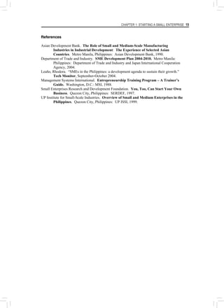 CHAPTER 1: STARTING A SMALL ENTERPRISE 19
References
Asian Development Bank. The Role of Small and Medium-Scale Manufacturing
Industries in Industrial Development: The Experience of Selected Asian
Countries. Metro Manila, Philippines: Asian Development Bank, 1990.
Department of Trade and Industry. SME Development Plan 2004-2010. Metro Manila:
Philippines: Department of Trade and Industry and Japan International Cooperation
Agency, 2004.
Leaño, Rhodora. “SMEs in the Philippines: a development agenda to sustain their growth.”
Tech Monitor, September-October 2004.
Management Systems International. Entrepreneurship Training Program – A Trainer’s
Guide. Washington, D.C.: MSI, 1988.
Small Enterprises Research and Development Foundation. You, Too, Can Start Your Own
Business. Quezon City, Philippines: SERDEF, 1997.
UP Institute for Small-Scale Industries. Overview of Small and Medium Enterprises in the
Philippines. Quezon City, Philippines: UP ISSI, 1999.
 
