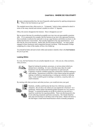 CHAPTER 2: WHERE DO YOU START?
n many entrepreneurship fora, the most frequently asked question by aspiring entrepreneurs
is: “What is the best business to go into?”
I
The standard answer they often receive is: “It depends,” which is then explained in detail in
terms of the many internal and external variables on which “it” depends.
Often, this answer disappoints the listeners. Does it disappoint you too?
But an answer that may be considered acceptable now may turn out unacceptable sometime
after. If it is announced, for example, that the business to go into is the sago pearl business,
then everybody would join the mad rush to set up a sago business and before you know it, the
market has become overcrowded. That actually happened to the sago pearl business – as it
did with the shawarma business. Before that, the hot pandesal business. So many people
engaged in these businesses until competition became cut-throat. With thousands of shops
competing for a share of the market, all but a few folded up.
You should be better advised to look within and outside to identify what is the best business
for you to go into.
Looking Within
In a way, the best business for you actually depends on you – who you are, what you know,
what you have.
Begin by looking for products, processes, or services about which you
already know something. It is now a fact that many ideas for small
businesses were the direct result of experience in a previous job.
Carpenters would be confident going into construction, furniture making or
sash-making. Seamstresses would have a best chance going into garment
making or stuffed toy manufacturing, or setting up a modista or tailoring
shop. Cooks would be good in starting a carinderia, a tapsilog stall, or a
small restaurant.
By starting with what you know and what you have, you would not miss your goal.
Similarly, a hobby could become the basis for a full-time successful
enterprise. Do you have one which you can expand into a business? Is it
gardening? Bonsai plants and desktop garden-fountains are very much in
demand. A commercial garden on an idle lot which you can rent for a
small fee would also be a good possibility. There was this housewife who
loved collecting ornaments and home accessories. Her friends liked her
taste and convinced her to sell them some of her items. Before she knew it,
she had begun a small home-based business which eventually prospered.
 