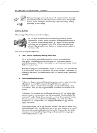 YOUR GUIDE TO STARTING A SMALL ENTERPRISE
22
Technical training is also closely linked with entrepreneurship. You will
do well to begin a business based on some vocation or trade skills you have
learned, such as auto repair, metalworking, computer assembly, desktop
publishing, or bookkeeping.
Looking Outside
After looking within, then you can look around you.
By looking at the total business environment, you identify business
opportunities. In other words, you observe developments and trends in
the economy, demography and society as a whole – including political,
ecological, and technological events. What is happening in the broad
picture will greatly affect your decision on what products to produce or
services to offer.
Here, some techniques will be useful:
¾ Find a business opportunity in every market need.
One of the first things you should remember in trying to identify business
opportunities is that all enterprising ventures answer, in one way or another, a
particular human need. Whether it is a product or a service, it must respond to what
the buyers need or want.
Begin by studying your own community, village, or barangay. Is it self-sufficient
or do the residents have to go out of their way to buy pandesal, cooked food, or
cooking oil? Or to have their shoes repaired, their cars washed, or their homes pest-
protected?
¾ Study demand and supply gaps.
Find out how the present demand for certain products or services in the community
is being met. Is demand for some items being filled by local suppliers or
producers? Find out whether or not local supply can cope with or totally satisfy
local demand. If not, this may suggest that there is room for still one more in the
business.
To illustrate: Let us suppose you have learned that there is only one hollow block
maker or retailer in your community and that he can supply only about half of the
community’s needs. On top of this, you notice a boom in the construction business.
You see many new houses and commercial buildings being built. From these
observations, you see a room for a new entrepreneur to bridge the gap between
supply and demand.
That new entrepreneur can be you! However, you don’t just study the hollow block
demand and supply only. It will be useful, too, to look at the situation in the case of
other construction materials (for example, steel works, fixtures, grills, door jambs,
cement, etc.) or services (plumbing, painting, landscaping, interior designing) to
meet related construction needs.
 