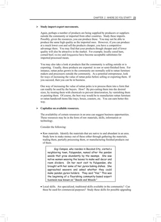 CHAPTER 2 : WHERE DO YOU START? 23
¾ Study import-export movements.
Again, perhaps a number of products are being supplied by producers or suppliers
outside the community or imported from other countries. Study these imports.
Possibly, given the resources, you can produce these. You may not be able to
produce the same high quality as the imported ones. However, if you can produce
at a much lower cost and sell the products cheaper, you have a competitive
advantage there. You may find that your products though cheaper and of lower
quality will also be attractive in the market. For example, locally cured ham,
corned beef, tocino and longganisa have become acceptable substitutes for
imported processed meats.
You may also take a look at products that the community is selling outside or is
exporting. Usually, these products are exported in raw or semi-finished form. For
instance, rattan poles grown in the community are normally sold to rattan furniture
makers and processors outside the community. As a potential entrepreneur, look
for ways of increasing the value of rattan poles before selling or exporting them. If
you succeed, then you can be in business.
One way of increasing the value of rattan poles is to process them into a form that
can readily be used by the buyers. How? By pre-cutting them into the desired
sizes, by treating them with chemicals to prevent deterioration, by varnishing them
or painting them. Of course, the best way would be to manufacture rattan furniture
or rattan handicraft items like trays, boxes, coasters, etc. You can earn better this
way.
¾ Capitalize on available resources.
The availability of certain resources in an area can suggest business opportunities.
These resources may be in the form of raw materials, skills, information or
technology.
Consider the following:
• Raw materials. Identify the materials that are native to and abundant in an area.
Study how to make money out of these either through gathering the materials,
trading them, partially processing them, or manufacturing finished products out
of them.
Gigi Campos, who resides in Bacolod City, visited a
neighboring town, Pulupandan, named after the pandan
weeds that grow abundantly by the swamps. She saw
native women weaving the leaves to make wall decor and
room dividers. On her next visit to Pulupandan, she
brought with her some of her pyrex baking dishes. She
approached weavers and asked whether they could
make pandan pyrex holders. They said “Yes.” This was
the beginning of a flourishing community-based export
business now known as,” Reeds and Weeds.”
• Local skills. Are specialized, traditional skills available in the community? Can
these be used for commercial purposes? Study these skills for possible upgrading
 