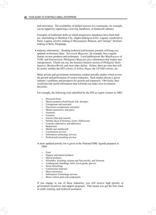 YOUR GUIDE TO STARTING A SMALL ENTERPRISE
24
and innovation. The availability of skilled weavers in a community, for example,
can be tapped by organizing a weaving, handloom, or handicraft industry.
Examples of traditional skills on which progressive enterprises have been built
are: shoemaking in Marikina City, slipper-making in Liliw, Laguna, woodcraft in
Paete, Laguna, jewelry making in Meycauayan, Bulacan, and “antique” furniture
making in Betis, Pampanga.
• Industry information – Reading technical and business journals will keep you
updated on business ideas. Newsweek Magazine, for example, has a regular
feature on new products and techniques. Local publications like MagNegosyo of
TLRC and Entrepreneur Philippines Magazine give information that inspire new
entrepreneurs. Check out, too, the business features section of Philippine Daily
Inquirer, BusinessWorld, and most other dailies. Online, there are sites that will
be useful, notably the DTI website, E-Yellow Pages, the UP ISSI website, etc.
Many private and government institutions conduct periodic studies which review
the growth and performance of certain industries. Such studies discuss a given
industry’s problems and prospects for growth and expansion. Obviously, they
would provide useful information that will help you make wise investment
decisions.
For example, the following were identified by the DTI as export winners in 2002:
o Processed fruits
o Marine products (fresh/frozen fish, shrimps)
o Carrageenan and seaweeds
o Electronics (components and parts)
o Metals (automotive and parts)
o Garments
o Furniture
o Jewelry (fine and custom)
o Holiday decor (Christmas, Easter, Halloween)
o Ceramics (decorative and tableware)
o Basketware
o Marble and marblecraft
o Construction services
o Information technology services
o Professional consulting services
A more updated priority list is given in the National SME Agenda prepared in
2004:
o Food
o Organic and natural products
o Marine products
o Wearables, including costume and fine jewelry, and footwear
o Leathergoods (handbags, belts, travel goods, gloves)
o Home furnishings
o Construction materials
o Micro-electronics
o Information Technology services
o Motor vehicle parts and components
If you engage in one of these industries, you will receive high priority in
government incentives and support programs. That means you get the first crack
at credit, training, and technical assistance.
 
