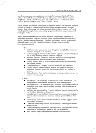 CHAPTER 2 : WHERE DO YOU START? 27
Just about any product or service that you can think of is franchised. Fastfood? Think
Jollibee, Max’s, MacDonalds, Dunkin’ Donuts, and countless others. Repair services?
Mr. Quickie. Beauty salons? Ricky Reyes and Jun Encarnacion. Convenience stores?
7-Eleven, Uniwide, and Mini-Stop. Fitness? Slimmer’s World.
It is the business with the least tears because the franchisor makes it easy for you to get into it.
It entails the least fears because you will go into business with a proven track record of
success. You, as franchisee, gets to take advantage of the product of someone else’s work –
including establishing the brand name, setting up operational systems and procedures, and
building the market.
Indeed, the success rate for franchise-owned businesses is significantly higher than for
independent businesses. However, lest you be misled, going into a franchise business does
not carry with it a guarantee for success. Therefore, you still have to weigh the advantages
and disadvantages of owning a franchised business. Here are things to consider
(www.quintcareers.com):
¾ Pros
• Established brand and customer base. You get the strength of the franchisor’s
brand and the loyalty of its customers.
• Marketing support. Franchises often have the support of national campaign, as
well as ready marketing materials for a local campaign.
• Reputable suppliers. Franchisors often have established relationships with
suppliers for all the materials they need to run the business.
• Training support. Some of the better franchise operations offer management
and technical training.
• Financial assistance. Loans are sometimes provided to help franchisees.
• Ongoing research and development. You can concentrate on operations
because the franchisor spends time and money developing new products or
services.
• Calling the shots. As in any business you can go into, you are the boss and you
control your own destiny.
¾ Cons
• Initial payout. You have to pay for the franchise fee and start-up costs. The
bigger and more established the franchise, the more money you need.
• Royalty payments. The monthly royalty – equivalent to a certain percentage of
the monthly gross sales – must be paid the franchisor. This means a reduced
income for you.
• Marketing and advertising fees. To receive marketing support, you may need to
pay these fees, depending on the contract.
• Limited creativity and flexibility. Most contracts have very explicit standards,
allowing little or no alterations. You must use their system and follow their
rules.
• Sole sourcing. Some contracts stipulate franchisors must buy supplies from a
restricted list of suppliers.
• Locked into operation by contract. You may be stuck for many years with the
wrong franchise.
• Dependence on franchisor success. The reputation of your franchise is only as
good as that of the franchisor. Should he fail, you fail with him.
• Risk. There is always risk in going into business, franchised or not.
 