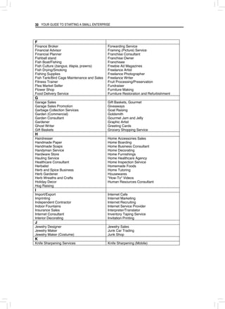 YOUR GUIDE TO STARTING A SMALL ENTERPRISE
30
F
Finance Broker
Financial Advisor
Financial Planner
Fishball stand
Fish Boat/Fishing
Fish Culture (bangus, tilapia, prawns)
Fish Drying/Smoking
Fishing Supplies
Fish Tank/Bird Cage Maintenance and Sales
Fitness Trainer
Flea Market Seller
Flower Shop
Food Delivery Service
Forwarding Service
Framing (Picture) Service
Franchise Consultant
Franchise Owner
Franchisee
Freebie Ad Magazines
Freelance Artist
Freelance Photographer
Freelance Writer
Fruit Processing/Preservation
Fundraiser
Furniture Making
Furniture Restoration and Refurbishment
G
Garage Sales
Garage Sales Promotion
Garbage Collection Services
Garden (Commercial)
Garden Consultant
Gardener
Ghost Writer
Gift Baskets
Gift Baskets, Gourmet
Giveaways
Goat Raising
Goldsmith
Gourmet Jam and Jelly
Graphic Artist
Greeting Cards
Grocery Shopping Service
H
Hairdresser
Handmade Paper
Handmade Soaps
Handyman Service
Hardware Store
Hauling Service
Healthcare Consultant
Herbalist
Herb and Spice Business
Herb Gardener
Herb Wreaths and Crafts
Holiday Decor
Hog Raising
Home Accessories Sales
Home Boarding
Home Business Consultant
Home Decorating
Home Furnishings
Home Healthcare Agency
Home Inspection Service
Homemade Foods
Home Tutoring
Housewares
"How-To" Videos
Human Resources Consultant
I
Import/Export
Imprinting
Independent Contractor
Indoor Fountains
Insurance Sales
Internet Consultant
Interior Decorating
Internet Cafe
Internet Marketing
Internet Recruiting
Internet Service Provider
Interpreter/Translator
Inventory Taping Service
Invitation Printing
J
Jewelry Designer
Jewelry Maker
Jewelry Maker (Costume)
Jewelry Sales
Junk Car Trading
Junk Shop
K
Knife Sharpening Services Knife Sharpening (Mobile)
 