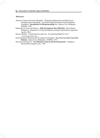 YOUR GUIDE TO STARTING A SMALL ENTERPRISE
34
References
Almonte, Crispina and Arturo Mangabat. “Identifying Opportunities and Selecting an
Entrepreneurial Undertaking.” In Small Enterprises Research and Development
Foundation. Introduction to Entrepreneurship, Rev. Quezon City, Philippines:
SERDEF, 1998.
Department of Trade and Industry. SME Development Plan 2004-2010. Metro Manila:
Philippines: Department of Trade and Industry and Japan International Cooperation
Agency, 2004.
Hansen, Randall. “Franchising Pros and Cons: Is Franchising Right for You?”
www.quintcareers.com.
Small Enterprises Research and Development Foundation. You, Too, Can Start Your Own
Business. Quezon City, Philippines: SERDEF, 1997.
Stevenson, Howard et al. New Business Ventures and the Entrepreneur. Singapore:
McGrawHill Companies, Inc., 1999.
 