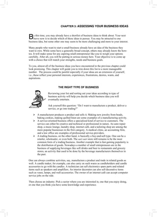 CHAPTER 3: ASSESSING YOUR BUSINESS IDEAS
y this time, you may already have a shortlist of business ideas to think about. Your next
move now is to decide which of these ideas to pursue. You may be attracted to one
business idea, but some other one may seem to be more challenging and more to your interest.
B
Many people who want to start a small business already have an idea of the business they
want to own. While some have a generally broad concept, others may already know the how-
tos. It will make sense for any aspiring small entrepreneur like you to weigh your options
carefully. After all, you will be putting in serious money here. Your objective is to come up
with a choice that will match your strengths, needs and business goals.
To you, almost all of the business ideas you have encountered in the previous chapter could
look promising. This chapter will guide you to trim down this list to a more manageable
number. The process could be painful especially if your ideas are an extension of yourself,
i.e., these reflect your personal interests, experiences, frustrations, desires, wants, and
aspirations.
THE RIGHT TYPE OF BUSINESS
Reviewing your list and sorting out your ideas according to type of
business activity will help you decide which business idea you will
eventually entertain.
Ask yourself this question: “Do I want to manufacture a product, deliver a
service, or go into trading?”
¾ A manufacturer produces a product and sells it. Making new jewelry from beads,
baking cookies, making quilted linen are some examples of a manufacturing activity.
¾ A service-oriented business offers a specialized kind of service to customers. The
service can either be creative and technical or professional in nature. An auto repair
shop, a music lounge, laundry shop, internet café, and a tailoring shop are among the
more popular businesses in the first category. A medical clinic, an accounting firm,
and a law office are examples of professional service providers.
¾ A trading business, on the other hand, is basically a buy-and-sell type. One can be a
retailer, wholesaler, or even both. The sari-sari store still remains to be the most
common form of a trading business. Another example that is fast gaining popularity is
the distribution of goods. Nowadays a number of small entrepreneurs are in the
business of supplying beverages like soft drinks and beer to restaurants and grocery
stores, an activity that used to be done by the beverage manufacturers themselves in
the past.
One can always combine activities, say, manufacture a product and trade in related goods as
well. A candle maker, for example, can also carry on such wares as candleholders and candle
accessories to go with the candles. A technician can sell electronics spare parts and related
items such as speakers and amplifiers. An interior decorator can also sell decorative items
such as vases, lamps, and wall accessories. The owner of an internet café can accept computer
service jobs on the side.
Then choose an industry. Pick a sector where you are interested in, one that you enjoy doing,
or one that you think you have some knowledge and experience.
 