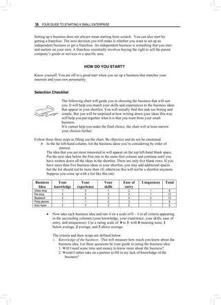 36 YOUR GUIDE TO STARTING A SMALL ENTERPRISE
Setting up a business does not always mean starting from scratch. You can also start by
getting a franchise. The next decision you will make is whether you want to set up an
independent business or get a franchise. An independent business is something that you start
and nurture on your own. A franchise essentially involves buying the right to sell the parent
company’s goods or services in a specific area.
HOW DO YOU START?
Know yourself. You are off to a good start when you set up a business that matches your
interests and your own personality.
Selection Checklist
The following chart will guide you in choosing the business that will suit
you. It will help you match your skills and experiences to the business ideas
that appear in your shortlist. You will initially find this task too boring and
simple. But you will be surprised at how writing down your ideas this way
will help you put together what it is that you want from your small
business.
If it cannot help you make the final choice, the chart will at least narrow
your choices further.
Follow these three steps in filling out the chart. Be objective and do not be emotional.
¾ In the far left-hand column, list the business ideas you’re considering by order of
interest.
The idea that you are most interested in will appear on the top left-hand blank space.
Put the next idea below the first one in the same first column and continue until you
have written down all the ideas in the shortlist. There are only five blank rows. If you
have more than five business ideas in your shortlist, you may add additional spaces
but the list should not be more than 10; otherwise this will not be a shortlist anymore.
Suppose you come up with a list like this one:
Business
Idea
Your
knowledge
Your
experience
Your
skills
Ease of
entry
Uniqueness Total
Dress shop 1 3 1 2 1 8
Pet shop 3 3 3 2 1 12
Beadwork 2 2 3 3 2 12
Party planner 1 1 2 3 1 8
Auto repair 2 3 3 2 1 8
• Now take each business idea and rate it on a scale of 0 – 3 in all criteria appearing
in the succeeding columns (your knowledge, your experience, your skills, ease of
entry, and uniqueness). Use a rating scale of 0 to 3; with 0 meaning none, 1
below average, 2 average, and 3 above average.
The criteria and their scope are defined below:
o Knowledge of the business. This will measure how much you know about the
business idea. Let these questions be your guide in rating the business idea:
1. Will I need some time and money to know more about the business?
2. Would I rather take on a partner to fill in my lack of knowledge of the
business?
 