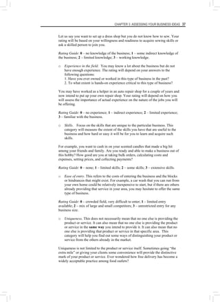 CHAPTER 3: ASSESSING YOUR BUSINESS IDEAS 37
Let us say you want to set up a dress shop but you do not know how to sew. Your
rating will be based on your willingness and readiness to acquire sewing skills or
ask a skilled person to join you.
Rating Guide: 0 – no knowledge of the business; 1 – some indirect knowledge of
the business; 2 – limited knowledge; 3 – working knowledge.
o Experience in the field. You may know a lot about the business but do not
have enough experience. The rating will depend on your answers to the
following questions:
1. Have you ever owned or worked in this type of business in the past?
2. To what extent is hands-on experience critical to this type of business?
You may have worked as a helper in an auto repair shop for a couple of years and
now intend to put up your own repair shop. Your rating will depend on how you
will assess the importance of actual experience on the nature of the jobs you will
be offering.
Rating Guide: 0 – no experience; 1 – indirect experience; 2 – limited experience;
3 – familiar with the business.
o Skills. Focus on the skills that are unique to the particular business. This
category will measure the extent of the skills you have that are useful to the
business and how hard or easy it will be for you to learn and acquire such
skills.
For example, you want to cash in on your scented candles that made a big hit
among your friends and family. Are you ready and able to make a business out of
this hobby? How good are you at taking bulk orders, calculating costs and
expenses, setting prices, and collecting payments?
Rating Guide: 0 – none; 1 – limited skills; 2 – some skills; 3 – extensive skills.
o Ease of entry. This refers to the costs of entering the business and the blocks
or hindrances that might exist. For example, a car wash that you can run from
your own home could be relatively inexpensive to start, but if there are others
already providing that service in your area, you may hesitate to offer the same
type of business.
Rating Guide: 0 – crowded field, very difficult to enter; 1 – limited entry
available; 2 – mix of large and small competitors; 3 – unrestricted entry for any
business size.
o Uniqueness. This does not necessarily mean that no one else is providing the
product or service. It can also mean that no one else is providing the product
or service in the same way you intend to provide it. It can also mean that no
one else is providing that product or service in that specific area. This
category will help you find out some ways of distinguishing your product or
service from the others already in the market.
Uniqueness is not limited to the product or service itself. Sometimes going “the
extra mile” or giving your clients some convenience will provide the distinctive
mark of your product or service. Ever wondered how free delivery has become a
widely acceptable practice among food outlets?
 