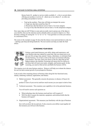 38 YOUR GUIDE TO STARTING A SMALL ENTERPRISE
Rating Guide: 0 – product or service widely available; 1 – a few to several others
offering your produce or service; 2 – about one or two others; 3 – no other one
providing your product or service.
o Total up the numbers. These tips will help you interpret the scores:
1. Forget any idea that scored less than 10
2. Discard any idea that did not score at least a 2 in every category
3. Let go of any idea that did not score at least a 3 in the uniqueness category.
How many ideas are left? If there is none and you really want to pursue any of the ideas in
your shortlist, then use the selection result to identify where you need to improve on. Then
develop a strategy for raising the “1s” to “2s” or “3s.” Your goal here is to trim your choices
to a maximum of five.
The scores in the example on page 36 show that the choices were narrowed down to only two
– opening a pet shop and doing beadwork. The next section can help you make the final
choice.
SCREENING YOUR IDEAS
Getting a good match between your skills, talents and experiences, and
your business idea may indeed be a good start. But you cannot just as yet
put your life savings, loan, parents’ money, inheritance, or retirement fund
into the business. Try to have a look at the macro environment affecting
your business. This time, limit your choice to the five ideas that got the
highest rating in the checklist. Screening will narrow the five choices to
just three that will meet your needs, strengths, and business goals. In this
screening, you need to find out how profitable the business will be.
This requires you to do some business analysis. Doing so will help you evaluate the chances
for survival and eventual growth of your prospective business.
Look at each of the remaining choices of business ideas along the four functional areas,
namely, marketing, technical, organization, and finance.
¾ Market assessment. This generally concerns the presence or absence of buyers for
your
product or users of your service and how much income you can expect to derive from
it.
¾ Technical assessment. This examines your capability to be in the particular business.
You will need to answer such questions as:
• What technology does this business need and how will I acquire it?
• Will I be able to acquire the materials, equipment, and technical skills that the
business will require?
¾ Organizational assessment. This measures your familiarity with the type of business
or
how well you know the ins-and-outs. It also concerns your ability to put together all
the resources you will use in the business.
 