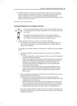 CHAPTER 3: ASSESSING YOUR BUSINESS IDEAS 39
¾ Financial assessment. This gives you an idea of how much it will cost to start the
business and keep it going at least until the revenues start coming in. It will test how
deep your pockets are as well as your patience in identifying and getting the
necessary financing. Can you withstand periods, particularly following start-up, when
little or no revenue will come in?
Now take a closer look at each area.
Knowing the Market for your Product or Service
You have narrowed down your choices in the selection checklist. You can
now look around for the business opportunities in your area that match with
your choice.
In this phase, you will collect, list down, and examine data that have
something to do with selling the goods you will produce or services that
you will offer. This process is also known as market research.
¾ Market research will allow you to know more about the following:
• The demand for your product or service; the people who will likely buy or use
them, and how many they are; and whether these buyers will likely affect the
location of your business.
For example, if your target customers are homeowners, should you be near residential
areas?
• The type of people who will buy and continue to buy from you. Consider the
following:
o It is almost impossible to make a product or offer a service that will appeal to
all kinds of customers all the time.
o In many cases, people who have special interests frequently visit specialized
shops. For example, sports buffs would go to a sporting goods store more
often than they would go to a department store that sells anything and
everything. Scented candles will appeal more to women who fall within
certain age and income groups.
o A salon offering a wide range of grooming and body-pampering services
would attract a wider variety of clients compared to the traditional beauty
parlor of old whose fare is limited to the regular hair, make up, and nail
polish services.
• How you will make your product or service known to your likely buyers or users
and encourage them to buy from you.
The following are among the more popular ways of promoting a business:
o Putting up an eye-catching mark or sign in your place of business and in other
strategic places in the community;
o Advertising in the newspaper, radio, television, billboards, or brochures and
flyers, or through the web. Some people insert their flyers in the newspaper.
o Conducting sales promotions such as giving discounts and giveaways; and
o Holding product demonstrations in malls, offices, social gatherings, etc.
If you plan to make a product or offer a service that is already in the market, your
promotion efforts may focus on the distinct features of your item and what makes
it different from the rest.
 