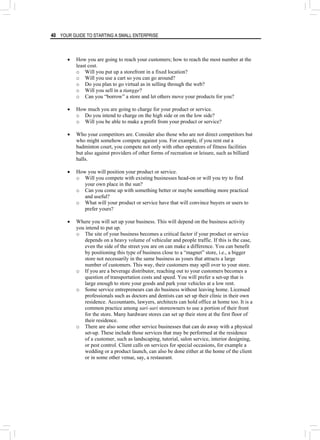 40 YOUR GUIDE TO STARTING A SMALL ENTERPRISE
• How you are going to reach your customers; how to reach the most number at the
least cost.
o Will you put up a storefront in a fixed location?
o Will you use a cart so you can go around?
o Do you plan to go virtual as in selling through the web?
o Will you sell in a tiangge?
o Can you “borrow” a store and let others move your products for you?
• How much you are going to charge for your product or service.
o Do you intend to charge on the high side or on the low side?
o Will you be able to make a profit from your product or service?
• Who your competitors are. Consider also those who are not direct competitors but
who might somehow compete against you. For example, if you rent out a
badminton court, you compete not only with other operators of fitness facilities
but also against providers of other forms of recreation or leisure, such as billiard
halls.
• How you will position your product or service.
o Will you compete with existing businesses head-on or will you try to find
your own place in the sun?
o Can you come up with something better or maybe something more practical
and useful?
o What will your product or service have that will convince buyers or users to
prefer yours?
• Where you will set up your business. This will depend on the business activity
you intend to put up.
o The site of your business becomes a critical factor if your product or service
depends on a heavy volume of vehicular and people traffic. If this is the case,
even the side of the street you are on can make a difference. You can benefit
by positioning this type of business close to a “magnet” store, i.e., a bigger
store not necessarily in the same business as yours that attracts a large
number of customers. This way, their customers may spill over to your store.
o If you are a beverage distributor, reaching out to your customers becomes a
question of transportation costs and speed. You will prefer a set-up that is
large enough to store your goods and park your vehicles at a low rent.
o Some service entrepreneurs can do business without leaving home. Licensed
professionals such as doctors and dentists can set up their clinic in their own
residence. Accountants, lawyers, architects can hold office at home too. It is a
common practice among sari-sari storeowners to use a portion of their front
for the store. Many hardware stores can set up their store at the first floor of
their residence.
o There are also some other service businesses that can do away with a physical
set-up. These include those services that may be performed at the residence
of a customer, such as landscaping, tutorial, salon service, interior designing,
or pest control. Client calls on services for special occasions, for example a
wedding or a product launch, can also be done either at the home of the client
or in some other venue, say, a restaurant.
 