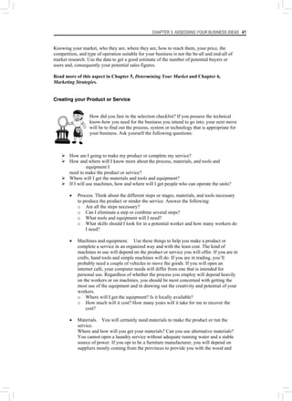 CHAPTER 3: ASSESSING YOUR BUSINESS IDEAS 41
Knowing your market, who they are, where they are, how to reach them, your price, the
competition, and type of operation suitable for your business is not the be-all and end-all of
market research. Use the data to get a good estimate of the number of potential buyers or
users and, consequently your potential sales figures.
Read more of this aspect in Chapter 5, Determining Your Market and Chapter 6,
Marketing Strategies.
Creating your Product or Service
How did you fare in the selection checklist? If you possess the technical
know-how you need for the business you intend to go into, your next move
will be to find out the process, system or technology that is appropriate for
your business. Ask yourself the following questions:
¾ How am I going to make my product or complete my service?
¾ How and where will I know more about the process, materials, and tools and
equipment I
need to make the product or service?
¾ Where will I get the materials and tools and equipment?
¾ If I will use machines, how and where will I get people who can operate the units?
• Process. Think about the different steps or stages, materials, and tools necessary
to produce the product or render the service. Answer the following:
o Are all the steps necessary?
o Can I eliminate a step or combine several steps?
o What tools and equipment will I need?
o What skills should I look for in a potential worker and how many workers do
I need?
• Machines and equipment. Use these things to help you make a product or
complete a service in an organized way and with the least cost. The kind of
machines to use will depend on the product or service you will offer. If you are in
crafts, hand tools and simple machines will do. If you are in trading, you’ll
probably need a couple of vehicles to move the goods. If you will open an
internet café, your computer needs will differ from one that is intended for
personal use. Regardless of whether the process you employ will depend heavily
on the workers or on machines, you should be most concerned with getting the
most use of the equipment and in drawing out the creativity and potential of your
workers.
o Where will I get the equipment? Is it locally available?
o How much will it cost? How many years will it take for me to recover the
cost?
• Materials. You will certainly need materials to make the product or run the
service.
Where and how will you get your materials? Can you use alternative materials?
You cannot open a laundry service without adequate running water and a stable
source of power. If you opt to be a furniture manufacturer, you will depend on
suppliers mostly coming from the provinces to provide you with the wood and
 