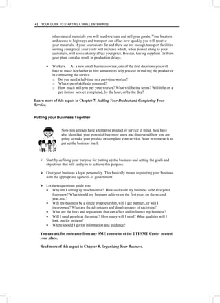 42 YOUR GUIDE TO STARTING A SMALL ENTERPRISE
other natural materials you will need to create and sell your goods. Your location
and access to highways and transport can affect how quickly you will receive
your materials. If your sources are far and there are not enough transport facilities
serving your place, your costs will increase which, when passed along to your
customers, will also certainly affect your price. Besides, having suppliers far from
your plant can also result in production delays.
• Workers. As a new small business owner, one of the first decisions you will
have to make is whether to hire someone to help you out in making the product or
in completing the service.
o Do you need a full-time or a part-time worker?
o What type of skills do you need?
o How much will you pay your worker? What will be the terms? Will it be on a
per item or service completed, by the hour, or by the day?
Learn more of this aspect in Chapter 7, Making Your Product and Completing Your
Service.
Putting your Business Together
Now you already have a tentative product or service in mind. You have
also identified your potential buyers or users and discovered how you are
going to make your product or complete your service. Your next move is to
put up the business itself.
¾ Start by defining your purpose for putting up the business and setting the goals and
objectives that will lead you to achieve this purpose.
¾ Give your business a legal personality. This basically means registering your business
with the appropriate agencies of government.
¾ Let these questions guide you:
• Why am I setting up this business? How do I want my business to be five years
from now? What should my business achieve on the first year, on the second
year, etc.?
• Will my business be a single proprietorship, will I get partners, or will I
incorporate? What are the advantages and disadvantages of each type?
• What are the laws and regulations that can affect and influence my business?
• Will I need people at the outset? How many will I need? What qualities will I
look out for in them?
• Where should I go for information and guidance?
You can ask for assistance from any SME counselor at the DTI SME Center nearest
your place.
Read more of this aspect in Chapter 8, Organizing Your Business.
 