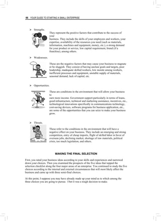 44 YOUR GUIDE TO STARTING A SMALL ENTERPRISE
¾ Strengths.
They represent the positive factors that contribute to the success of
your
business. They include the skills of your employees and workers, your
expertise, availability of the resources you need (such as materials,
information, machines and equipment, money, etc.), a strong demand
for your product or service, low capital requirement, brand (if a
franchise), among others.
¾ Weaknesses.
These are the negative factors that may cause your business to stagnate
or be sluggish. They consist of having unclear goals and targets, poor
leadership, inadequate skilled workers, low morale among workers,
inefficient processes and equipment, unstable supply of materials,
seasonal demand, lack of capital, etc.
¾ Opportunities.
These are conditions in the environment that will allow your business
to
earn more income. Government support particularly in terms of loans,
good infrastructure, technical and marketing assistance, incentives, etc.,
technological innovations specifically in communications technology,
cost-saving devices, software programs for business application, etc.,
are some of the opportunities that you can seize to make your business
grow.
¾ Threats.
These refer to the conditions in the environment that will have a
negative effect on your business. They include an emerging and strong
competition, entry of cheap imports, flight of skilled labor in favor of
overseas jobs, declining market, shortage of raw materials, political
crisis, too much legislation, and others.
MAKING THE FINAL SELECTION
First, you rated your business ideas according to your skills and experiences and narrowed
down your choices. Then you examined the prospects of the five ideas that topped the
selection checklist along the four major areas of an enterprise. You continued to study the five
choices according to the internal and external circumstances that will most likely affect the
business and came up with three semi-final choices.
At this point, I suppose you may have already made up your mind as to which among the
three choices you are going to pursue. I bet it was a tough decision to make.
 