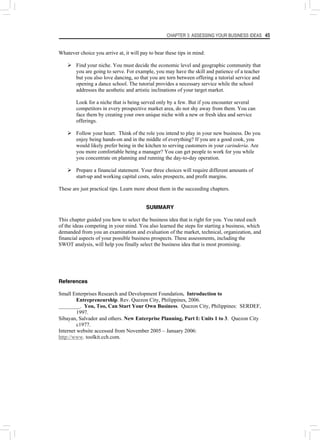 CHAPTER 3: ASSESSING YOUR BUSINESS IDEAS 45
Whatever choice you arrive at, it will pay to bear these tips in mind:
¾ Find your niche. You must decide the economic level and geographic community that
you are going to serve. For example, you may have the skill and patience of a teacher
but you also love dancing, so that you are torn between offering a tutorial service and
opening a dance school. The tutorial provides a necessary service while the school
addresses the aesthetic and artistic inclinations of your target market.
Look for a niche that is being served only by a few. But if you encounter several
competitors in every prospective market area, do not shy away from them. You can
face them by creating your own unique niche with a new or fresh idea and service
offerings.
¾ Follow your heart. Think of the role you intend to play in your new business. Do you
enjoy being hands-on and in the middle of everything? If you are a good cook, you
would likely prefer being in the kitchen to serving customers in your carinderia. Are
you more comfortable being a manager? You can get people to work for you while
you concentrate on planning and running the day-to-day operation.
¾ Prepare a financial statement. Your three choices will require different amounts of
start-up and working capital costs, sales prospects, and profit margins.
These are just practical tips. Learn more about them in the succeeding chapters.
SUMMARY
This chapter guided you how to select the business idea that is right for you. You rated each
of the ideas competing in your mind. You also learned the steps for starting a business, which
demanded from you an examination and evaluation of the market, technical, organization, and
financial aspects of your possible business prospects. These assessments, including the
SWOT analysis, will help you finally select the business idea that is most promising.
References
Small Enterprises Research and Development Foundation. Introduction to
Entrepreneurship. Rev. Quezon City, Philippines, 2006.
________. You, Too, Can Start Your Own Business. Quezon City, Philippines: SERDEF,
1997.
Sibayan, Salvador and others. New Enterprise Planning, Part I: Units 1 to 3. Quezon City
c1977.
Internet website accessed from November 2005 – January 2006:
http://www. toolkit.cch.com.
 
