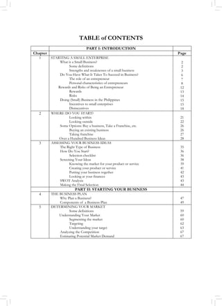TABLE of CONTENTS
PART I: INTRODUCTION
Chapter Page
1 STARTING A SMALL ENTERPRISE
What is a Small Business?
Some definitions
Strengths and weaknesses of a small business
Do You Have What It Takes To Succeed in Business?
The role of an entrepreneur
Personal characteristics of entrepreneurs
Rewards and Risks of Being an Entrepreneur
Rewards
Risks
Doing (Small) Business in the Philippines
Incentives to small enterprises
Disincentives
2
2
3
6
7
8
12
13
14
15
15
18
2 WHERE DO YOU START?
Looking within
Looking outside
Some Options: Buy a business, Take a Franchise, etc.
Buying an existing business
Taking franchise
Over a Hundred Business Ideas
21
22
26
26
27
28
3 ASSESSING YOUR BUSINESS IDEAS
The Right Type of Business
How Do You Start?
Selection checklist
Screening Your Ideas
Knowing the market for your product or service
Creating your product or service
Putting your business together
Looking at your finances
SWOT Analysis
Making the Final Selection
35
36
36
38
39
41
42
43
43
44
PART II: STARTING YOUR BUSINESS
4 THE BUSINESS PLAN
Why Plan a Business?
Components of a Business Plan
47
49
5 DETERMINING YOUR MARKET
Some definitions
Understanding Your Market
Segmenting the market
Targeting
Understanding your target
Analyzing the Competition
Estimating Potential Market Demand
59
60
60
62
63
67
67
 