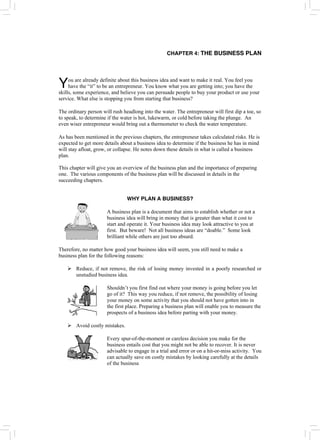 CHAPTER 4: THE BUSINESS PLAN
ou are already definite about this business idea and want to make it real. You feel you
have the “it” to be an entrepreneur. You know what you are getting into; you have the
skills, some experience, and believe you can persuade people to buy your product or use your
service. What else is stopping you from starting that business?
Y
The ordinary person will rush headlong into the water. The entrepreneur will first dip a toe, so
to speak, to determine if the water is hot, lukewarm, or cold before taking the plunge. An
even wiser entrepreneur would bring out a thermometer to check the water temperature.
As has been mentioned in the previous chapters, the entrepreneur takes calculated risks. He is
expected to get more details about a business idea to determine if the business he has in mind
will stay afloat, grow, or collapse. He notes down these details in what is called a business
plan.
This chapter will give you an overview of the business plan and the importance of preparing
one. The various components of the business plan will be discussed in details in the
succeeding chapters.
WHY PLAN A BUSINESS?
A business plan is a document that aims to establish whether or not a
business idea will bring in money that is greater than what it cost to
start and operate it. Your business idea may look attractive to you at
first. But beware! Not all business ideas are “doable.” Some look
brilliant while others are just too absurd.
Therefore, no matter how good your business idea will seem, you still need to make a
business plan for the following reasons:
¾ Reduce, if not remove, the risk of losing money invested in a poorly researched or
unstudied business idea.
Shouldn’t you first find out where your money is going before you let
go of it? This way you reduce, if not remove, the possibility of losing
your money on some activity that you should not have gotten into in
the first place. Preparing a business plan will enable you to measure the
prospects of a business idea before parting with your money.
¾ Avoid costly mistakes.
Every spur-of-the-moment or careless decision you make for the
business entails cost that you might not be able to recover. It is never
advisable to engage in a trial and error or on a hit-or-miss activity. You
can actually save on costly mistakes by looking carefully at the details
of the business
 