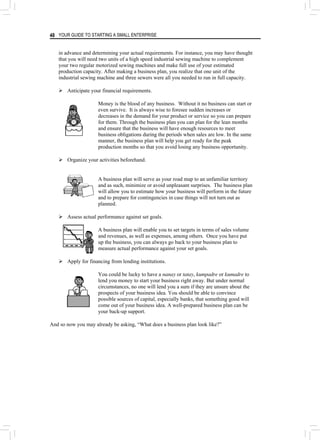 YOUR GUIDE TO STARTING A SMALL ENTERPRISE
48
in advance and determining your actual requirements. For instance, you may have thought
that you will need two units of a high speed industrial sewing machine to complement
your two regular motorized sewing machines and make full use of your estimated
production capacity. After making a business plan, you realize that one unit of the
industrial sewing machine and three sewers were all you needed to run in full capacity.
¾ Anticipate your financial requirements.
Money is the blood of any business. Without it no business can start or
even survive. It is always wise to foresee sudden increases or
decreases in the demand for your product or service so you can prepare
for them. Through the business plan you can plan for the lean months
and ensure that the business will have enough resources to meet
business obligations during the periods when sales are low. In the same
manner, the business plan will help you get ready for the peak
production months so that you avoid losing any business opportunity.
¾ Organize your activities beforehand.
A business plan will serve as your road map to an unfamiliar territory
and as such, minimize or avoid unpleasant surprises. The business plan
will allow you to estimate how your business will perform in the future
and to prepare for contingencies in case things will not turn out as
planned.
¾ Assess actual performance against set goals.
A business plan will enable you to set targets in terms of sales volume
and revenues, as well as expenses, among others. Once you have put
up the business, you can always go back to your business plan to
measure actual performance against your set goals.
¾ Apply for financing from lending institutions.
You could be lucky to have a nanay or tatay, kumpadre or kumadre to
lend you money to start your business right away. But under normal
circumstances, no one will lend you a sum if they are unsure about the
prospects of your business idea. You should be able to convince
possible sources of capital, especially banks, that something good will
come out of your business idea. A well-prepared business plan can be
your back-up support.
And so now you may already be asking, “What does a business plan look like?”
 