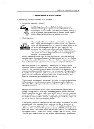 CHAPTER 4 : THE BUSINESS PLAN 49
COMPONENTS OF A BUSINESS PLAN
A business plan is basically composed of the following:
¾ Introduction or executive summary.
Just like the preface or foreword of a book, the introduction or
executive summary gives a general idea about the contents of the
business plan. It also states the name of the person who is planning to
set up the business, form of ownership, the business address, type of
project, objective(s) of the business, and total project cost.
¾ Marketing aspect.
This generally refers to the product or service that the business will
offer. It gives details of the product or service, how it will benefit the
buyer, how it will look like; who are expected to buy the product or use
the service, where they can buy, and how much it will cost. This
component also includes data on how much sales the business can
expect - in a year, in two years, or longer - in units and in peso values.
This portion also looks at the general situation outside the proposed
business. The information will
consist, among others of the following: how many buyers or users there are in the
market as against the number of makers of similar products or services, how the latter
are doing in the market; details as to how they make the buyers and users know about
their products or services and convince them to buy; and many more information.
One of the first steps to take in preparing a business plan is to study the present
situation of the market - the buyers and sellers. You have to know thy enemy. Like a
soldier in a war you should have some idea of the products or services similar to
yours that are already available in the market, who are making or offering them, how
these other makers or providers sell their products or services, how they make their
products or services known to the buying public, how go-betweens handle their
products, and how they price their products or services.
The next step is to study supply and demand. Determine the volume produced by the
different makers or providers (supply) against the volume needed by the buyers
(demand). If the supply is greater than the demand, then it might be better for you to
abort the business idea.
Once you are convinced that there is a good market opportunity for your product or
service, it is time to stretch those finger muscles and work out the marketing plan.
Begin by describing your target market or the specific group of customers you would
expect to buy from you. After knowing their needs and wants, proceed to describing
the product or service you have in mind. Then plan how your product or service will
get into the hands of your expected buyers or users.
If, for instance, you intend make bath soap, you may consider supplying the bath soap
needs of people living within the vicinity where you live. Let us say you live in
Quezon City and your target market is just 0.001% of the total household population
of the city. If the total household population of the city is 480,000, your target share
then is 480 homes. Let us further assume that an average family of four consumes two
bars of soap a month. That will mean you have to produce 960 bars of soap a month.
With this target market in mind, you may have the marketing strategy shown below:
 