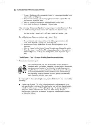 YOUR GUIDE TO STARTING A SMALL ENTERPRISE
50
• Product: Bath soap with green papaya extract for whitening skin packed in an
attractive box at 150 grams.
• Promotional activities: Eye-catching signboard inside the supermarket and
the storefront of sari-sari stores.
• Place or channel of distribution: Supermarkets and variety stores.
• Price (from the factory): 20 pesos per 150-gram pack.
After estimating the number of packs of soap you expect to sell, where to sell them
and how much to charge per pack, you can now calculate your projected sales:
960 bars of soap a month * P25 = P24,000 a month or P288,000 a year.
Let us take the case of a service business, say, a laundry shop.
• Service: Laundry services consisting of the following combinations: dry
clean, wash-dry-fold, wash-dry-iron, steam-dry-iron.
• Promotional activity: Signboard at the shop, movable signboard on the
pavement.
• Place or channel of distribution: Front of the main gate of the public market
• Price: Dry clean – from P150 to 700 per piece, depending on size, wash-dry-
fold at P25 per kilo, wash-dry-iron at 30 per kilo, steam-dry-iron at 40 per
kilo.
Read Chapters 5 and 6 for more detailed discussions on marketing.
¾ Production or technical aspect.
This component deals with how the product is made or the service
completed; when it is made or completed; type and number of materials
and equipment and number of people needed to make the product or
complete the service; type and amount of electricity, power and water
to use; arrangement and location of machines, work stations, storage
and other areas; physical space and facilities; quality control system;
waste disposal system; and many more.
In our example on the soap-making business, technical information may consist of the
following:
• Product specification: This refers to the characteristics and components of the
bath soap. In other words, it will describe how the soap will look like and what it
is made of. In this case, it would be: 150-gram soap with green papaya extract
that comes in three different scents. In the case of the laundry shop, the
specifications will describe the nature of the different combinations of laundry
services being offered.
 