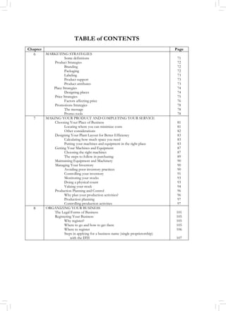 TABLE of CONTENTS
Chapter Page
6 MARKETING STRATEGIES
Some definitions
Product Strategies
Branding
Packaging
Labeling
Product support
Product attributes
Place Strategies
Designing places
Price Strategies
Factors affecting price
Promotions Strategies
The message
Promo tools
71
72
72
72
73
73
73
74
74
75
76
78
78
78
7 MAKING YOUR PRODUCT AND COMPLETING YOUR SERVICE
Choosing Your Place of Business
Locating where you can minimize costs
Other considerations
Designing Your Plant Layout for Better Efficiency
Calculating how much space you need
Putting your machines and equipment in the right place
Getting Your Machines and Equipment
Choosing the right machines
The steps to follow in purchasing
Maintaining Equipment and Machinery
Managing Your Inventory
Avoiding poor inventory practices
Controlling your inventory
Monitoring your stocks
Doing a physical count
Valuing your stock
Production Planning and Control
Why plan your production activities?
Production planning
Controlling production activities
81
81
82
83
83
83
87
87
89
90
90
90
91
93
93
94
96
96
97
97
8 ORGANIZING YOUR BUSINESS
The Legal Forms of Business
Registering Your Business
Why register?
Where to go and how to get there
Where to register
Steps in applying for a business name (single proprietorship)
with the DTI
101
105
105
105
106
107
 