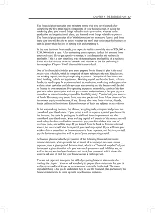 CHAPTER 4 : THE BUSINESS PLAN 57
The financial plan translates into monetary terms what you have learned after
completing the first three major components of your business plan. In doing the
marketing plan, you learned things related to sales generation, whereas in the
production and organizational plans, you learned about things related to expenses.
The financial plan translates all of this information into monetary figures, and from
these data you will be able to assess whether the profit that you expect the business to
earn is greater than the cost of setting it up and operating it.
In the soap business for example, you expect to realize a monthly sales of P24,000 or
P288,000 within a year. After computing your expenses, deduct this amount from
your total sales. If you get a positive number, it could mean that the business is
profitable. This is a very simplistic way of measuring the profitability of a business.
There are a lot of other factors to consider and methods to use for evaluating a
business plan. Chapter 10 will discuss this in more detail.
One of the financial schedules you are to prepare for the financial plan is the total
project cost schedule, which is composed of items relating to the total fixed assets,
the working capital, and the pre-operating expenses. Examples of fixed assets are
land, building, vehicle and equipment. Working capital, on the other hand, refers to
funds you need to pay for expenses related to production, marketing, and organization
within a short period or until the revenues start coming and the business will be able
to finance its own operation. Pre-operating expenses, meanwhile, consist of the fees
you incur when you register with the government and consultancy fees you pay to a
consultant or researcher who prepared the feasibility study. You include your sources
of funds. The money may come from your own pocket and from fellow owners of the
business or equity contributions, if any. It may also come from relatives, friends,
banks or financial institutions. External sources of funds are referred to as creditors.
In the soap-making business, the blender, weighing scale, computer and printer are
considered your fixed assets. If you put up a stall or improve a part of your house for
the business, the costs for putting up the stall and house improvement are also
considered your fixed assets. Your working capital will consist of the money you will
need to buy the direct and indirect materials, pay your direct labor, take care of
overhead costs, and sell the soap. If you loaned from the bank or from an informal
source, the interest will also form part of your working capital. If you will train your
workers, hire a consultant, or do some research these expenses, and the fees you will
pay for business registration will be part of your pre-operating capital.
A financial plan includes the preparation of the following financial statements:
income statement, which presents the net result of a company's revenues, minus
expenses, over a given period; balance sheet, which is a “financial snapshot” of your
business at a given time that tells you how much your assets and liabilities are, as
well as the net worth of your business; and cash flow statement, which shows the
sources and uses of cash for your business over a certain period.
You are not expected to acquire the skill of preparing financial statements after
reading this chapter. You can ask somebody to prepare these statements for you. A
well-experienced bookkeeper or an accountant can easily do the task. The more
important thing is for you to understand how to use the financial plan, particularly the
financial statements, to come up with good business decisions.
 
