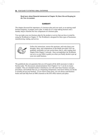 YOUR GUIDE TO STARTING A SMALL ENTERPRISE
58
Read more about financial statements in Chapter 10, Basic Record Keeping for
the Non-Accountant.
SUMMARY
The chapter discussed the importance of a business plan and your need, as an aspiring small
business beginner, to prepare such a plan. It made use of a soap making business and a
laundry shop to illustrate the four components of a business plan.
You can make your own business plan for the product or service that you have in mind by
using the Workbook in Chapter 12. The Workbook is designed for three types of businesses:
manufacturing, trading, and service.
Follow the instructions, answer the questions, and write down your
thoughts, ideas, and computations on the blanks provided. Fill it up
gradually, preferably on a per section basis, that is, after reading each
chapter from Chapter 5 onwards. Once accomplished, the Workbook
can serve as your bible to guide you when you finally decide to put up
your own small business.
The guidebook does not guarantee that you will acquire all the skills necessary to make a
business plan. The discussions and presentations from Chapters 5 to 11 are by no means
complete. They are intended mainly to familiarize you with some basic business concepts,
procedures, and methods that you, as a beginning entrepreneur, must know before you decide
to actually put up your business. If you want to learn more, you can always read business
books and seek help from an SME counselor at the DTI office nearest your place.
 