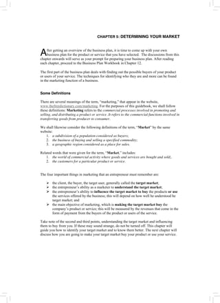 CHAPTER 5: DETERMINING YOUR MARKET
fter getting an overview of the business plan, it is time to come up with your own
business plan for the product or service that you have selected. The discussions from this
chapter onwards will serve as your prompt for preparing your business plan. After reading
each chapter, proceed to the Business Plan Workbook in Chapter 12.
A
The first part of the business plan deals with finding out the possible buyers of your product
or users of your service. The techniques for identifying who they are and more can be found
in the marketing function of a business.
Some Definitions
There are several meanings of the term, “marketing,” that appear in the website,
www.thefreedictionary.com/marketing. For the purposes of this guidebook, we shall follow
these definitions: Marketing refers to the commercial processes involved in promoting and
selling, and distributing a product or service. It refers to the commercial functions involved in
transferring goods from producer to consumer.
We shall likewise consider the following definitions of the term, “Market” by the same
website:
1. a subdivision of a population considered as buyers;
2. the business of buying and selling a specified commodity;
3. a geographic region considered as a place for sales.
Related words that were given for the term, “Market,” includes:
1. the world of commercial activity where goods and services are bought and sold;.
2. the customers for a particular product or service.
The four important things in marketing that an entrepreneur must remember are:
¾ the client, the buyer, the target user, generally called the target market;
¾ the entrepreneur’s ability as a marketer to understand the target market;
¾ the entrepreneur’s ability to influence the target market to buy the products or use
the services offered by the business; this will depend on how well he understood he
target market; and
¾ the main objective of marketing, which is making the target market buy the
company’s product or service; this will be measured by the revenues that come in the
form of payment from the buyers of the product or users of the service.
Take note of the second and third points, understanding the target market and influencing
them to buy from you. If these may sound strange, do not be turned off. This chapter will
guide you how to identify your target market and to know them better. The next chapter will
discuss how you are going to make your target market buy your product or use your service.
 