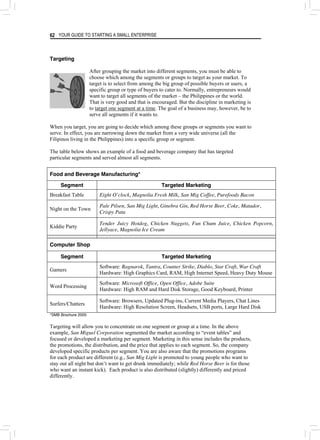 YOUR GUIDE TO STARTING A SMALL ENTERPRISE
62
Targeting
After grouping the market into different segments, you must be able to
choose which among the segments or groups to target as your market. To
target is to select from among the big group of possible buyers or users, a
specific group or type of buyers to cater to. Normally, entrepreneurs would
want to target all segments of the market – the Philippines or the world.
That is very good and that is encouraged. But the discipline in marketing is
to target one segment at a time. The goal of a business may, however, be to
serve all segments if it wants to.
When you target, you are going to decide which among these groups or segments you want to
serve. In effect, you are narrowing down the market from a very wide universe (all the
Filipinos living in the Philippines) into a specific group or segment.
The table below shows an example of a food and beverage company that has targeted
particular segments and served almost all segments.
Food and Beverage Manufacturing*
Segment Targeted Marketing
Breakfast Table Eight O’clock, Magnolia Fresh Milk, San Mig Coffee, Purefoods Bacon
Night on the Town
Pale Pilsen, San Mig Light, Ginebra Gin, Red Horse Beer, Coke, Matador,
Crispy Pata
Kiddie Party
Tender Juicy Hotdog, Chicken Nuggets, Fun Chum Juice, Chicken Popcorn,
Jellyace, Magnolia Ice Cream
Computer Shop
Segment Targeted Marketing
Gamers
Software: Ragnarok, Tantra, Counter Strike, Diablo, Star Craft, War Craft
Hardware: High Graphics Card, RAM, High Internet Speed, Heavy Duty Mouse
Word Processing
Software: Microsoft Office, Open Office, Adobe Suite
Hardware: High RAM and Hard Disk Storage, Good Keyboard, Printer
Surfers/Chatters
Software: Browsers, Updated Plug-ins, Current Media Players, Chat Lines
Hardware: High Resolution Screen, Headsets, USB ports, Large Hard Disk
*SMB Brochure 2005
Targeting will allow you to concentrate on one segment or group at a time. In the above
example, San Miguel Corporation segmented the market according to “event tables” and
focused or developed a marketing per segment. Marketing in this sense includes the products,
the promotions, the distribution, and the price that applies to each segment. So, the company
developed specific products per segment. You are also aware that the promotions programs
for each product are different (e.g., San Mig Light is promoted to young people who want to
stay out all night but don’t want to get drunk immediately; while Red Horse Beer is for those
who want an instant kick). Each product is also distributed (slightly) differently and priced
differently.
 