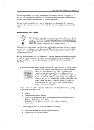 CHAPTER 5: DETERMINING YOUR MARKET 63
In our Computer Shop for example, targeting for a small firm is the same as targeting for a
big firm like San Miguel Corporation. The Computer Shop segmented the market according
to users and developed product and service offerings accordingly.
On page 61, the people who were expected to buy soap were divided into five groups or
segments. The grouping was based on the benefit that each group expected to gain from the
soap.
Understanding Your Target
After identifying a specific segment to be your target market, you will need
to acquire skills on how to understand or get to know your target market a
little deeper. The usual practice of some businesses in studying their target
market is to use what is popularly called market research.
Market research is the process of collecting and analyzing information as to how the goods or
services move from the producer to the consumer. Market research is commonly regarded as
an expensive activity especially if it is carried out to draw conclusions and involve a large
number of respondents.
But you need not despair. You can still conduct a low-cost market research for your business.
A whole new set of inexpensive tools have been recently developed to help aspiring small
entrepreneurs like you understand your target market a little better. These include the
following:
¾ Gathering Insights. One way to be familiar with a target market is by getting to know
them up close, knowing where they go, what they do, and what
things they buy and services they avail. You can get some
valuable insights about them; what they need and what they
want. Such insights will enlighten you about the kind of product
to make or service to offer your target market, how your product
or service will look like, how you will convince them to buy your
product or use your service, how your product or service will
reach them, and how much you are going to charge for that
product or service, among others.
Here is a list of some of the commonly used tools for gathering information and getting
insights about the target market:
• Surveys,
• Focus group discussions (FGDs),
• Observing in context (shadowing, expert walkthroughs, day-in-the-life survey,
draw the experience, fly on the wall),
• Emphatic tools (mock journey, empathy tools, body storming), and
• Prototyping.
When using these tools, be on the lookout for the following:
• Why people do what they do (motivation or intention),
• How they do what they do (process),
 