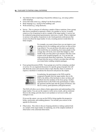 YOUR GUIDE TO STARTING A SMALL ENTERPRISE
64
• Any behavior that is surprising or beyond the ordinary (e.g., not using a pillow
when sleeping),
• Errors that make sense (e.g., dialing 9 on the house phone),
• Body language (e.g., saying no but nodding), and
• Work-around (e.g., using shortcuts).
• Survey. This is a process of collecting a sample of data or opinions, from a group
that can be considered to represent a whole, on a product or service. It usually
comes as a list of questions to ask to a sample of the target market. A survey can
be conducted using printed questionnaires, interviews, or polls. What is important
in surveys is the quality of questions to ask. Good questions yield answers that
reveal a lot about the target market. In turn, revealing answers would allow for
better insights.
For example, you want to know how you can improve your
catering service for weddings and you have no idea on how
to go about it. You can ask those who plan to get married
what motifs they are considering, how many people on the
average they will invite, how much their budget is, what
month of the year they plan to get married, what they want
as parts of the reception program, etc. You can also ask
some newlyweds about their experience. The answers you
will get from the survey will give you ideas that will help
you create better wedding reception packages.
• Focus group discussion (FGD). Focus groups are a tool for evaluating a product
or service. It is an organized discussion of a specific group of people who will
talk about the issues and concerns about a topic that they share in common. It
requires a facilitator to moderate the discussion and process the outputs.
In marketing, the participants to the FGD would be
composed of people from the target market. Key to the
FGD is the ability of the facilitator to draw out ideas and
feedback from the members of the focus group. Another
important factor in the FGD is the questionnaire or rather,
the questions and the topic that the group will discuss. Just
like in a survey, good questions yield good answers.
The FGD will allow you to obtain a better appreciation and understanding of the
target market. You can use the output to verify survey results, add an emotional
flavor to the ratings, provide clues to new products or services to offer, and
strategies to use.
If you are the caterer, you can use the FGD to bring together the prospective
brides, newlyweds, and wedding planners. You include your concern in the
agenda for discussion.
• Observation. This refers to the act of paying attention or taking a patient look
at a sample of the target market. In marketing, one of the simplest methods of
observation is the contextual observation.
 