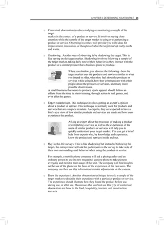 CHAPTER 5: DETERMINING YOUR MARKET 65
o Contextual observation involves studying or monitoring a sample of the
target
market in the context of a product or service. It involves paying close
attention while the sample of the target market is using or experiencing a
product or service. Observing in context will provide you with ideas for
improvement, innovation, or thoughts of what the target market really needs
and wants.
o Shadowing. Another way of observing is by shadowing the target. This is
like spying on the target market. Shadowing involves following a sample of
the target market, taking daily note of their behavior as they interact with the
product or a similar product that a business plans to produce.
When you shadow, you observe the following - how the
target market uses the products and services similar to what
you intend to offer, what they feel about the products or
services while using it, how they communicate with other
people about the products or services, and many more
possible observations.
A small business that wants to produce sports apparel should follow an
athlete from the time he starts training, through action in real games, and
even after the games.
o Expert walkthrough. This technique involves getting an expert’s opinion
about a product or service. This technique is normally used for products and
services that are complex in nature. As experts, they are expected to have a
bird’s eye view of how similar products and services are made and how users
experience the product.
Asking an expert about the processes of making a product
or completing a service as well as the experiences of the
users of similar products or services will help you to
quickly understand your target market. You can get a lot of
help from experts who, by knowledge and experience,
know the product and services inside and out.
o Day-in-the-life surveys. This is like shadowing but instead of following the
target, the entrepreneur will ask the participants in the survey to take note of
their own surroundings and behavior when using the product or service.
For example, a mobile phone company will ask a photographer and an
ordinary person to use its new megapixel camera-phone to take pictures
everyday and monitor their usage of the unit. The company will find insights
on the use of the phone on the basis of the experience of the two users. The
company can then use this information to make adjustments on the camera.
o Draw the experience. Another observation technique is to ask a sample of the
target market to describe their experience with a particular product or service.
The experience should illustrate how they found the product before use,
during use, or after use. Businesses that can best use this type of contextual
observation are those in the food, hospitality, tourism, and construction
services.
 