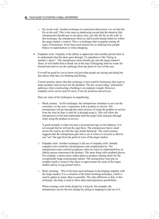 YOUR GUIDE TO STARTING A SMALL ENTERPRISE
66
o Fly on the wall. Another technique in contextual observation is to act like the
fly on the wall. This is the same as shadowing except that the observer (the
entrepreneur) should stay in one place only, just like the fly on the wall. In
this technique, the entrepreneur observes and records human behavior within
the target market’s context. This is a technique that is popular among all
types of businesses. It has been used extensively in studying how people
behave in supermarkets or when shopping.
• Emphatic tools. Empathy is the ability to appreciate what another person feels or
to understand what the latter goes through. To empathize is like “being in
another’s shoes.” The entrepreneur must literally get into the target market’s
shoes. It will enable him to break out of the trap of designing what he wants for
himself and start to see the challenge from the point of view of the user.
It would be good for you to know not just what people are saying and doing but
also about what they are thinking and feeling.
Current practice shows that this technique is best used for businesses that want to
make products and services for the disabled. The law on providing “wheelchair”
pathways when constructing a building is an emphatic insight. However,
emphatic tools can be used for most, if not all, products and services.
Here are some of the techniques in empathizing:
o Mock journey. In this technique, the entrepreneur simulates or acts out the
customer’s or the user’s experience with a product or service. The
entrepreneur will go through the entire process of using the product or service
from the time he buys it until he is through using it. This will allow the
entrepreneur to feel and understand what the target feels and goes through
when using the product or service.
A good example is when one puts a promotional sign on the highway. It is
not enough that he will put the sign there. The entrepreneur has to stand
across the road to see that the sign stands balanced. The mock journey
suggests that the entrepreneur gets into a car or a bus or a tricycle so that he
can “see” the sign from the point of view of the target market.
o Empathy tools. Another technique is the use of empathy tools. Sample
empathy tools would be colored glasses and weighted gloves. The
entrepreneur wears colored eyeglasses when he wants to understand how an
elderly person experiences the product. The same thing with weighted gloves.
For example, a sports shoes maker plans to produce running shoes for the
exceptionally huge-sized-people market. The entrepreneur must put on
weights (sand or stone) in the shoes to approximate the mass of the target
market and try to jog around with it.
o Body storming. This is the least used technique in developing empathy with
the target market. It is a variation of the brain storming technique, which is
used to gather as many ideas as possible. The only difference is that, in this
technique, the body is used to show ideas and experience possibilities.
When creating a new body design for a tricycle, for example, the
entrepreneur can try the new design by sitting or stepping in and out of it.
 