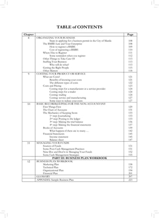 TABLE of CONTENTS
Chapter Page
8 ORGANIZING YOUR BUSINESS
Steps in applying for a business permit in the City of Manila
The BMBE Law and Your Enterprise
How to register a BMBE
Cost of registering a BMBE
Where Else to Register
Some reminders when you register
Other Things to Take Care Of
Staffing Your Business
Who will do what?
Getting the Right People
Other Matters
108
108
109
110
111
112
113
113
113
115
118
9 COSTING YOUR PRODUCT OR SERVICE
What are Costs?
Benefits of knowing your costs
The different types of costs
Costs and Pricing
Costing steps for a manufacturer or a service provider
Costing steps for a trader
Costing: trading
Costing: service and manufacturing
Some ways to reduce your costs
121
121
122
123
124
124
124
127
127
10 BASIC RECORDKEEPING FOR THE NON-ACCOUNTANT
First Things First
The Chart of Accounts
The Mechanics of Keeping Score
1st step: Journalizing
2nd step: Posting to the ledger
3rd step: Making the trial balance
4th step: Making the financial statements
Books of Accounts
What happens if there are to many….
Financial Statements
Income statement
Balance sheet
129
131
133
133
133
136
137
139
142
145
145
147
11 MANAGING YOUR FUNDS
Sources of Funds
Some Poor Cash Management Practices
Nine Dos and Don’ts in Managing Your Funds
Some Cash Management Strategies
151
151
152
155
PART III: BUSINESS PLAN WORKBOOK
12 BUSINESS PLAN WORKBOOK
Marketing Plan
Technical Plan
Organizational Plan
Financial Plan
158
172
194
201
GLOSSARY 207
APPENDIX: Sample Business Plan 223
 